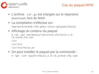 Cas du paquet RPM

●   L'archive .tar.gz est chargée sur le répertoire
    downloads lors du fetch
●   La compilation s'effectue sur :
    tmp/work/armv6-vfp-poky-linux-gnueabi/hello
●   Affichage du contenu du paquet
    $ rpm -qpl tmp/deploy/rpm/armv6_vfp/hello-1.0-
    r0.armv6_vfp.rpm
    /usr
    /usr/bin
    /usr/bin/hello_oe
●   On peut installer le paquet par la commande :
    # rpm -ivh <path>/hello_1.0-r0_armv6-vfp.rpm




                          Yocto / OpenEmbedded                  24
 
