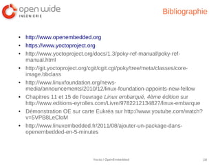 Bibliographie


●   http://www.openembedded.org
●   https://www.yoctoproject.org
●   http://www.yoctoproject.org/docs/1.3/poky-ref-manual/poky-ref-
    manual.html
●   http://git.yoctoproject.org/cgit/cgit.cgi/poky/tree/meta/classes/core-
    image.bbclass
●   http://www.linuxfoundation.org/news-
    media/announcements/2010/12/linux-foundation-appoints-new-fellow
●   Chapitres 11 et 15 de l'ouvrage Linux embarqué, 4ème édition sur
    http://www.editions-eyrolles.com/Livre/9782212134827/linux-embarque
●   Démonstration OE sur carte Eukréa sur http://www.youtube.com/watch?
    v=5VPB8LeCloM
●   http://www.linuxembedded.fr/2011/08/ajouter-un-package-dans-
    openembedded-en-5-minutes



                              Yocto / OpenEmbedded                           28
 