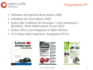 Présentation PF

●   Utilisateur de logiciels libres depuis 1989
●   Utilisateur de Linux depuis 1992
●   Auteur des 4 éditions de l'ouvrage « Linux embarqué »
    (Eyrolles), 4ème édition parue en juin 2012
●   Auteur GNU Linux Magazine et Open Silicium
●   CTO Open Wide Ingénierie, enseignant EPITA




                          Yocto / OpenEmbedded                 3
 