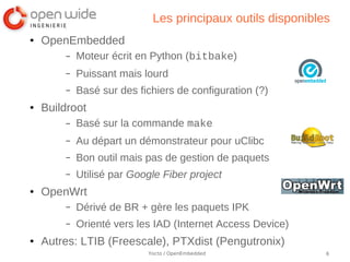 Les principaux outils disponibles
●   OpenEmbedded
        –   Moteur écrit en Python (bitbake)
        –   Puissant mais lourd
        –   Basé sur des fichiers de configuration (?)
●   Buildroot
        –   Basé sur la commande make
        –   Au départ un démonstrateur pour uClibc
        –   Bon outil mais pas de gestion de paquets
        –   Utilisé par Google Fiber project
●   OpenWrt
        –   Dérivé de BR + gère les paquets IPK
        –   Orienté vers les IAD (Internet Access Device)
●   Autres: LTIB (Freescale), PTXdist (Pengutronix)
                           Yocto / OpenEmbedded             6
 