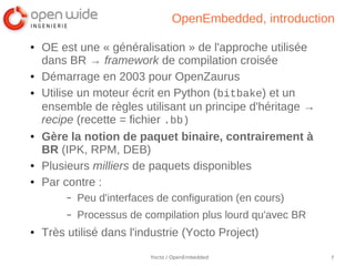 OpenEmbedded, introduction

●   OE est une « généralisation » de l'approche utilisée
    dans BR → framework de compilation croisée
●   Démarrage en 2003 pour OpenZaurus
●   Utilise un moteur écrit en Python (bitbake) et un
    ensemble de règles utilisant un principe d'héritage →
    recipe (recette = fichier .bb)
●   Gère la notion de paquet binaire, contrairement à
    BR (IPK, RPM, DEB)
●   Plusieurs milliers de paquets disponibles
●   Par contre :
         –   Peu d'interfaces de configuration (en cours)
         –   Processus de compilation plus lourd qu'avec BR
●   Très utilisé dans l'industrie (Yocto Project)
                            Yocto / OpenEmbedded              7
 