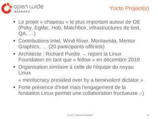 Yocto Project(s)

●   Le projet « chapeau » le plus important autour de OE
    (Poky, Eglibc, Hob, Matchbox, infrastructures de test,
    QA, …)
●   Contributions Intel, Wind River, Montavista, Mentor
    Graphics, … (20 participants officiels)
●   Architecte : Richard Purdie → rejoint la Linux
    Foundation en tant que « fellow » en décembre 2010
●   Organisation similaire à celle de l'équipe du noyau
    Linux
    « meritocracy presided over by a benevolent dictator »
●   Forte présence d'Intel mais l’engagement de la
    fondation Linux permet une collaboration fructueuse ;-)



                         Yocto / OpenEmbedded                  8
 