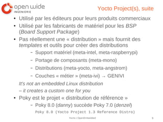 Yocto Project(s), suite
●   Utilisé par les éditeurs pour leurs produits commerciaux
●   Utilisé par les fabricants de matériel pour les BSP
    (Board Support Package)
●   Pas réellement une « distribution » mais fournit des
    templates et outils pour créer des distributions
         –   Support matériel (meta-intel, meta-raspberrypi)
         –   Portage de composants (meta-mono)
         –   Distributions (meta-yocto, meta-angstrom)
         –   Couches « métier » (meta-ivi) → GENIVI
    It's not an embedded Linux distribution
    – it creates a custom one for you
●   Poky est le projet « distribution de référence »
         –   Poky 8.0 (danny) succède Poky 7.0 (denzel)
             Poky 8.0 (Yocto Project 1.3 Reference Distro)
                            Yocto / OpenEmbedded                         9
 