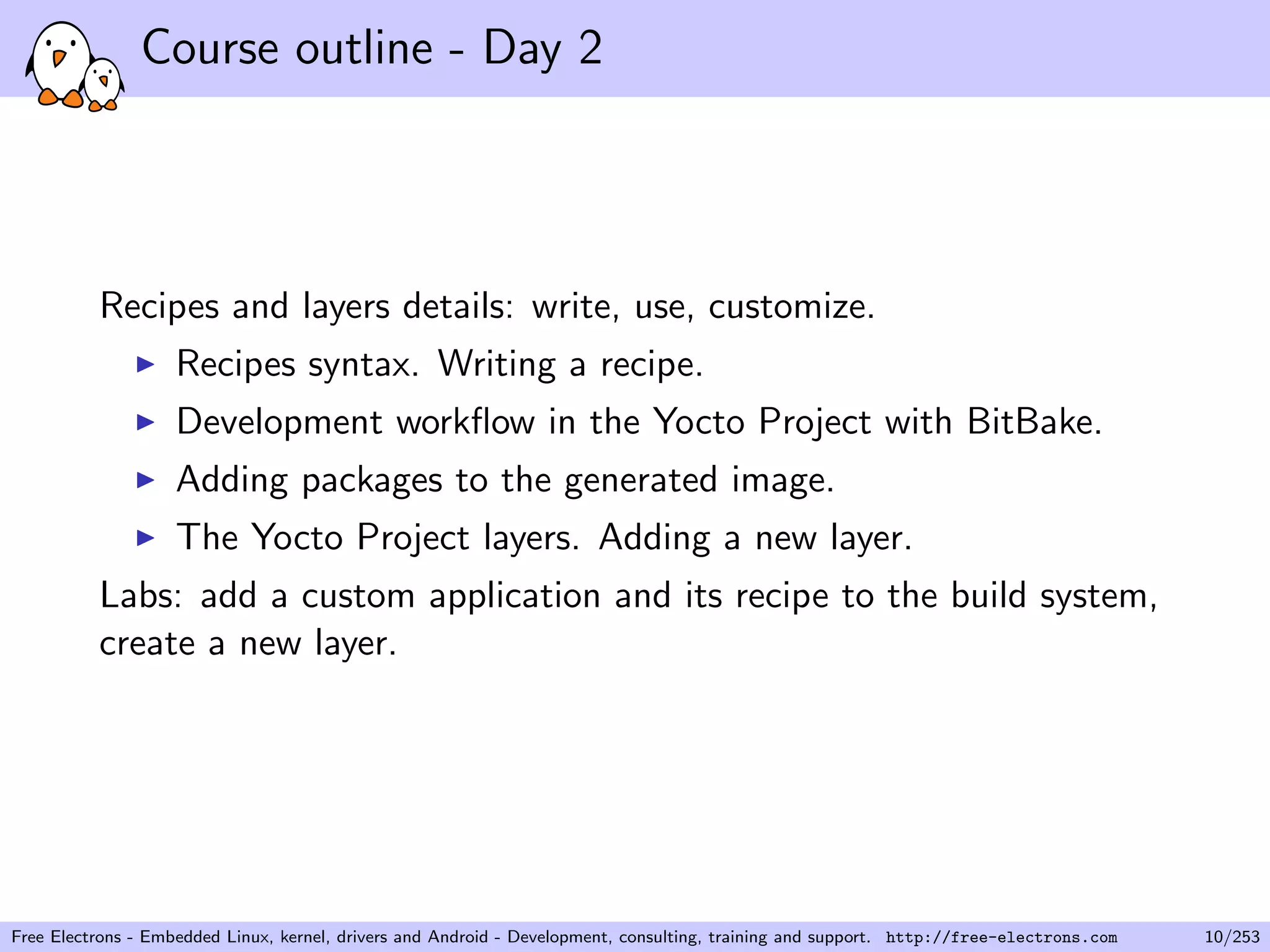 Course outline - Day 2
Recipes and layers details: write, use, customize.
Recipes syntax. Writing a recipe.
Development workﬂow in the Yocto Project with BitBake.
Adding packages to the generated image.
The Yocto Project layers. Adding a new layer.
Labs: add a custom application and its recipe to the build system,
create a new layer.
Free Electrons - Embedded Linux, kernel, drivers and Android - Development, consulting, training and support. http://free-electrons.com 10/253
 