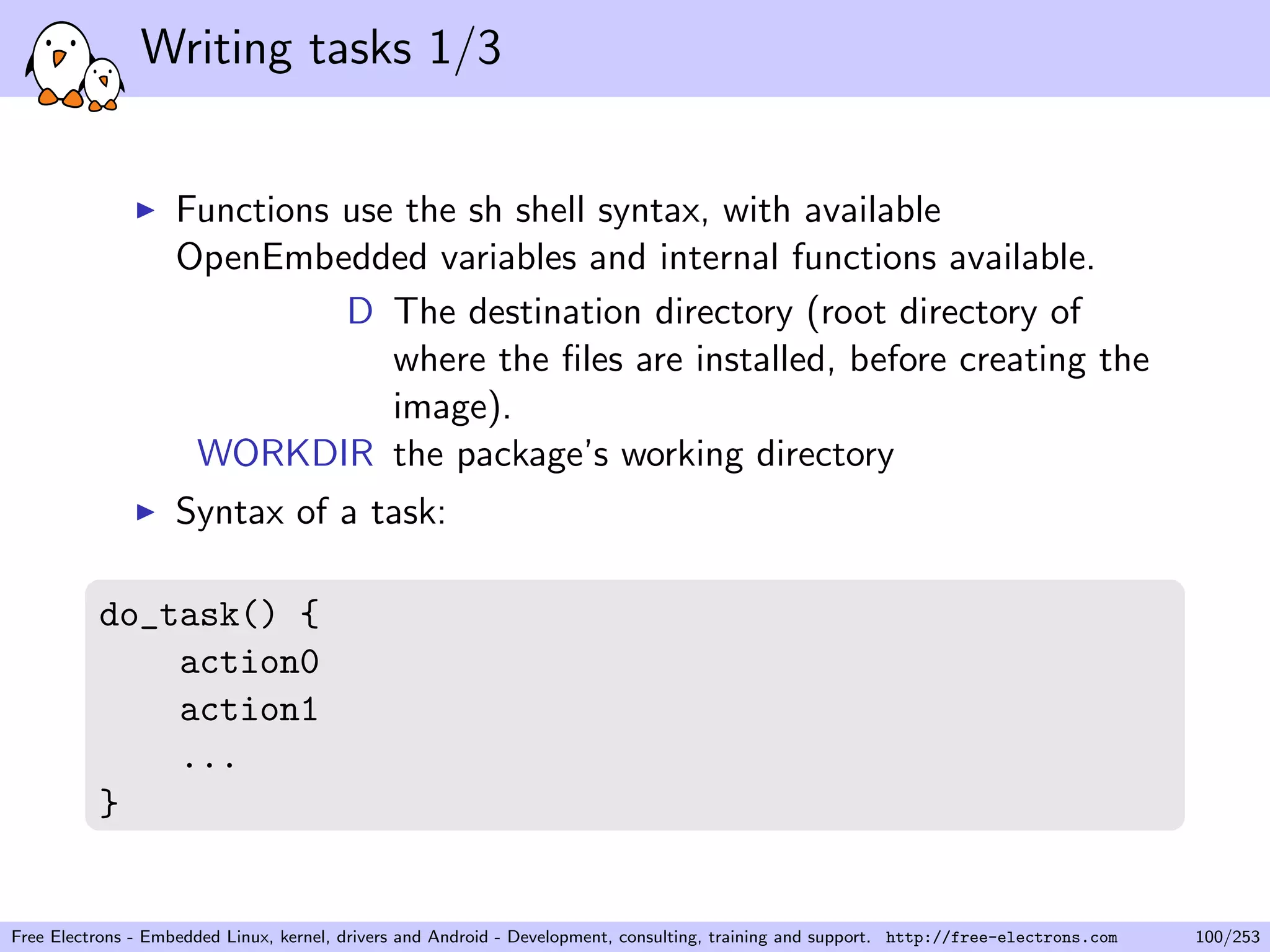 Writing tasks 1/3
Functions use the sh shell syntax, with available
OpenEmbedded variables and internal functions available.
D The destination directory (root directory of
where the ﬁles are installed, before creating the
image).
WORKDIR the package’s working directory
Syntax of a task:
do_task() {
action0
action1
...
}
Free Electrons - Embedded Linux, kernel, drivers and Android - Development, consulting, training and support. http://free-electrons.com 100/253
 