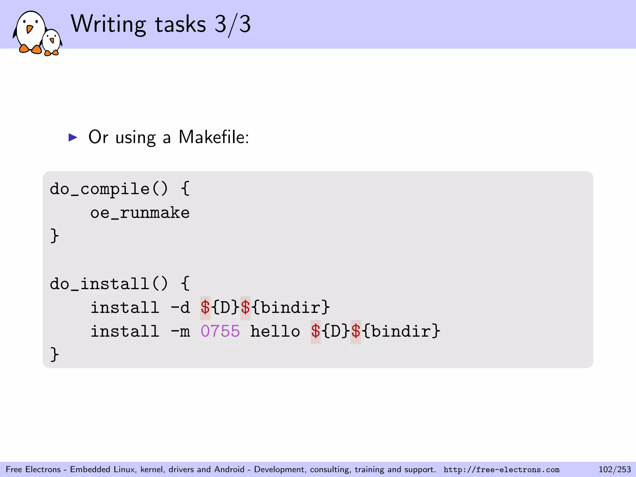 Writing tasks 3/3
Or using a Makeﬁle:
do_compile() {
oe_runmake
}
do_install() {
install -d ${D}${bindir}
install -m 0755 hello ${D}${bindir}
}
Free Electrons - Embedded Linux, kernel, drivers and Android - Development, consulting, training and support. http://free-electrons.com 102/253
 