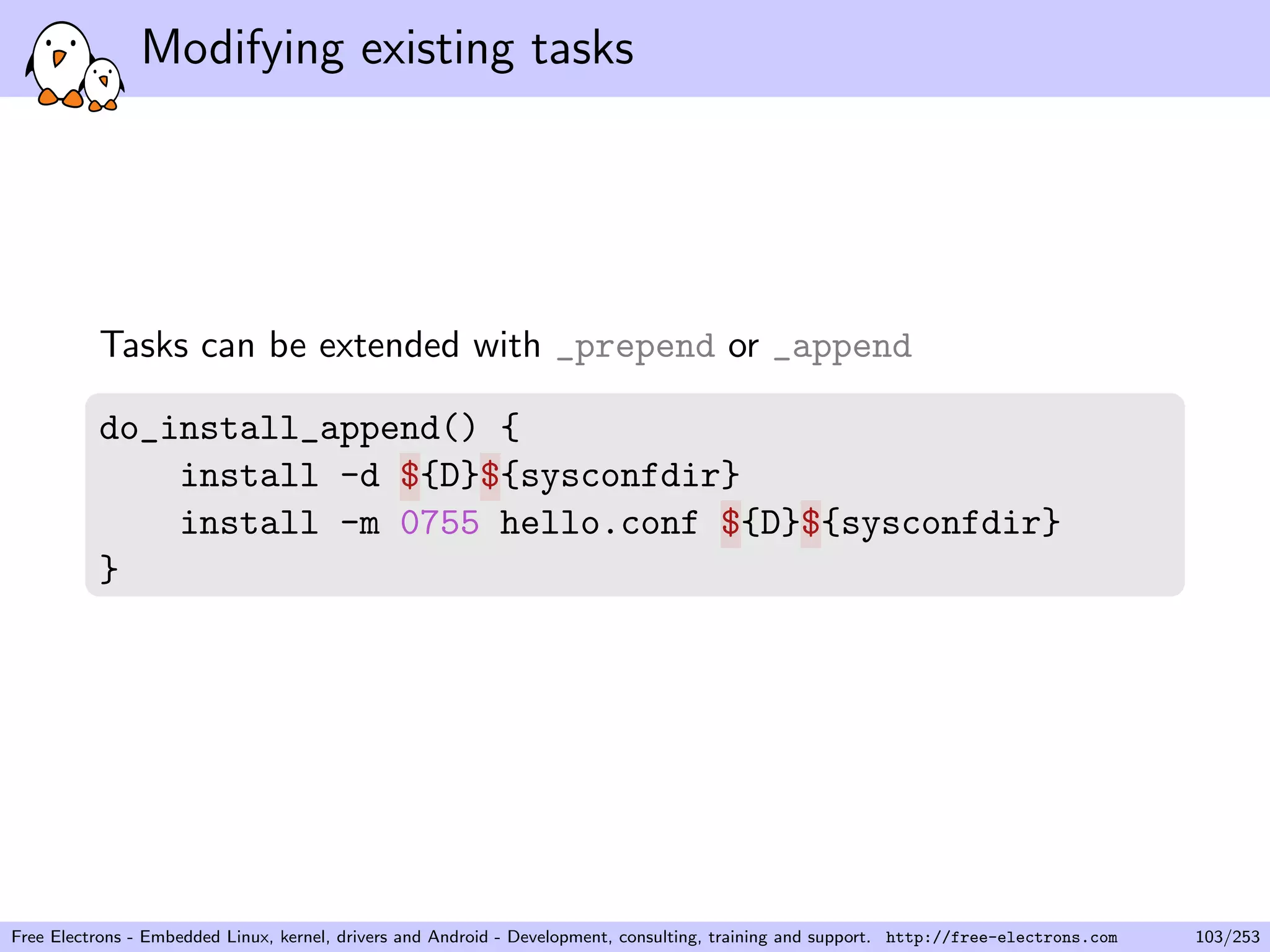 Modifying existing tasks
Tasks can be extended with _prepend or _append
do_install_append() {
install -d ${D}${sysconfdir}
install -m 0755 hello.conf ${D}${sysconfdir}
}
Free Electrons - Embedded Linux, kernel, drivers and Android - Development, consulting, training and support. http://free-electrons.com 103/253
 