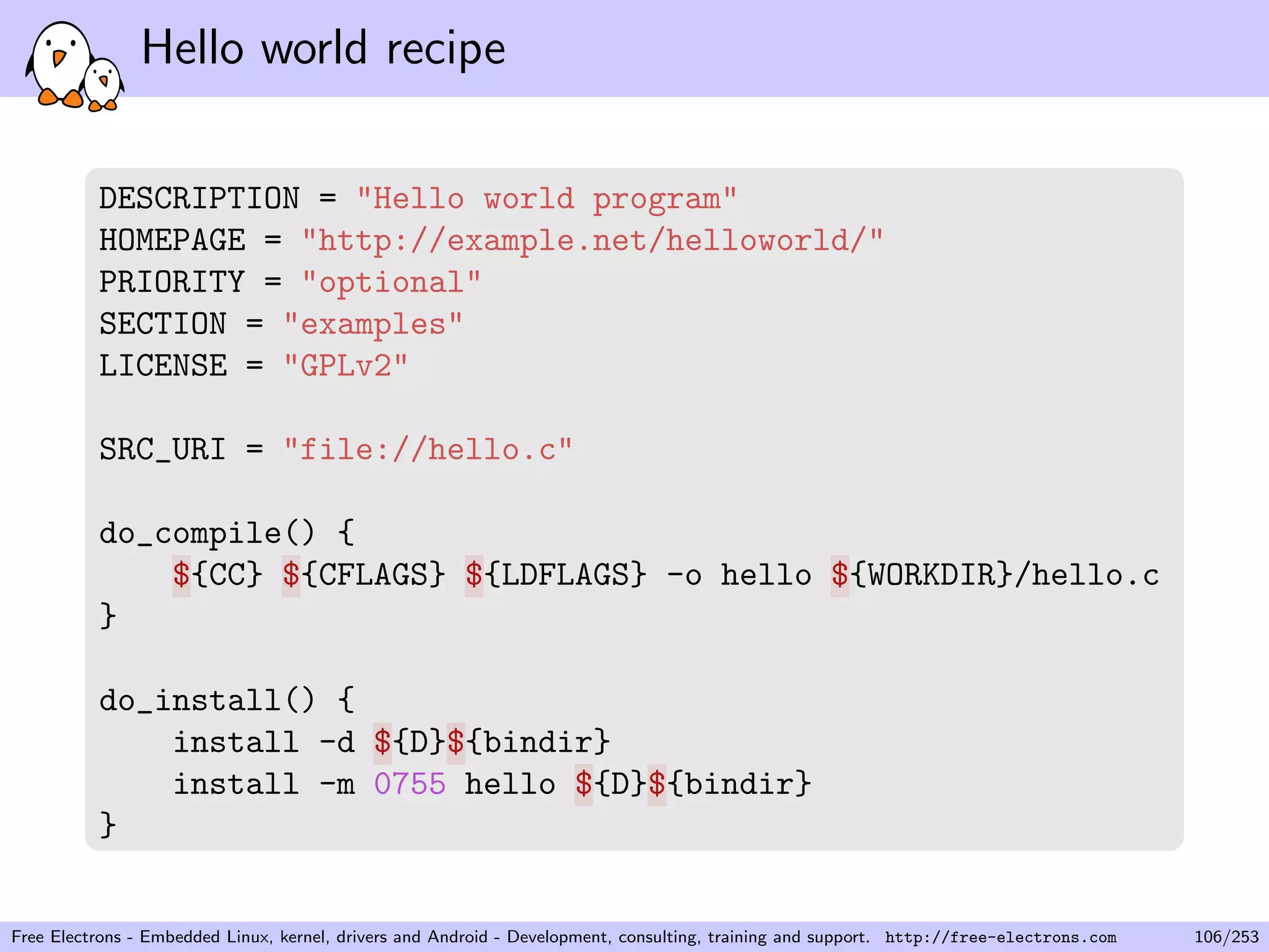 Hello world recipe
DESCRIPTION = "Hello world program"
HOMEPAGE = "http://example.net/helloworld/"
PRIORITY = "optional"
SECTION = "examples"
LICENSE = "GPLv2"
SRC_URI = "file://hello.c"
do_compile() {
${CC} ${CFLAGS} ${LDFLAGS} -o hello ${WORKDIR}/hello.c
}
do_install() {
install -d ${D}${bindir}
install -m 0755 hello ${D}${bindir}
}
Free Electrons - Embedded Linux, kernel, drivers and Android - Development, consulting, training and support. http://free-electrons.com 106/253
 