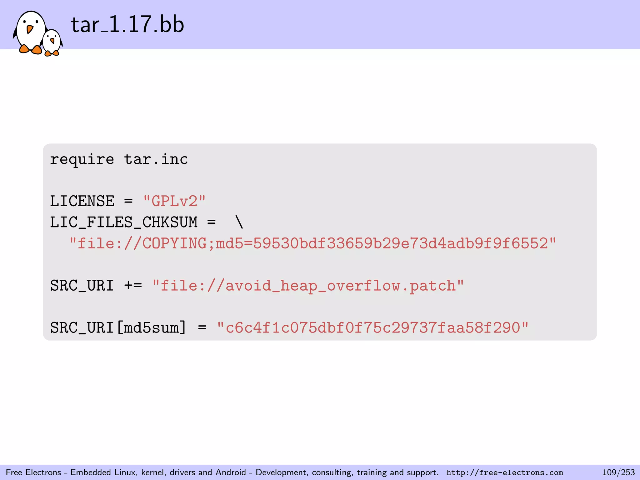 tar 1.17.bb
require tar.inc
LICENSE = "GPLv2"
LIC_FILES_CHKSUM = 
"file://COPYING;md5=59530bdf33659b29e73d4adb9f9f6552"
SRC_URI += "file://avoid_heap_overflow.patch"
SRC_URI[md5sum] = "c6c4f1c075dbf0f75c29737faa58f290"
Free Electrons - Embedded Linux, kernel, drivers and Android - Development, consulting, training and support. http://free-electrons.com 109/253
 
