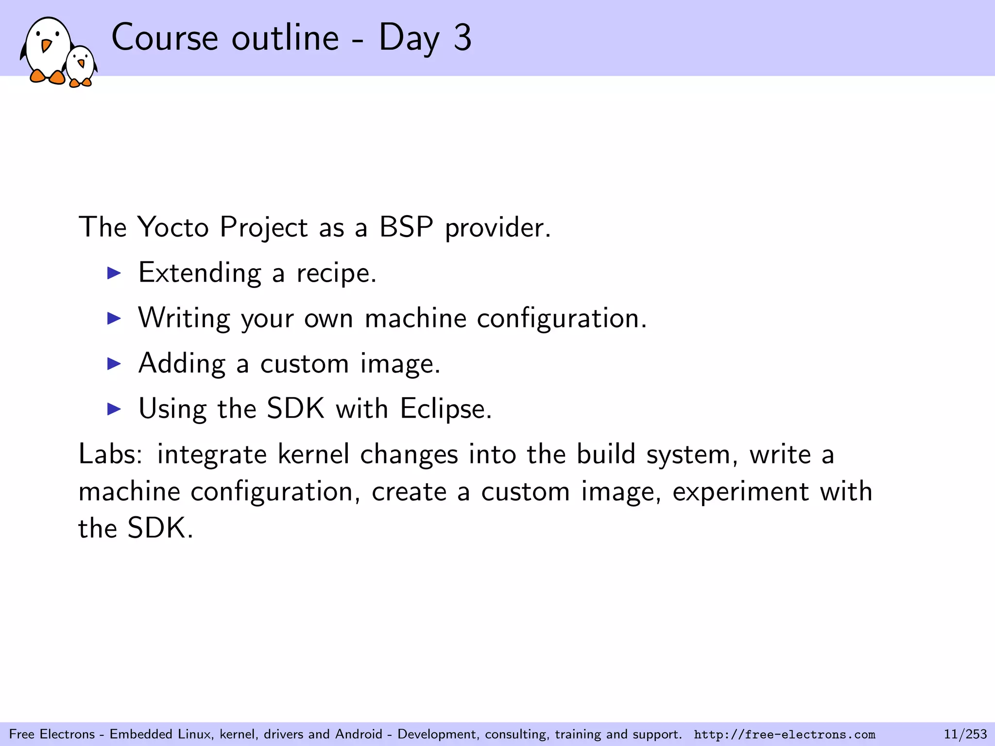 Course outline - Day 3
The Yocto Project as a BSP provider.
Extending a recipe.
Writing your own machine conﬁguration.
Adding a custom image.
Using the SDK with Eclipse.
Labs: integrate kernel changes into the build system, write a
machine conﬁguration, create a custom image, experiment with
the SDK.
Free Electrons - Embedded Linux, kernel, drivers and Android - Development, consulting, training and support. http://free-electrons.com 11/253
 