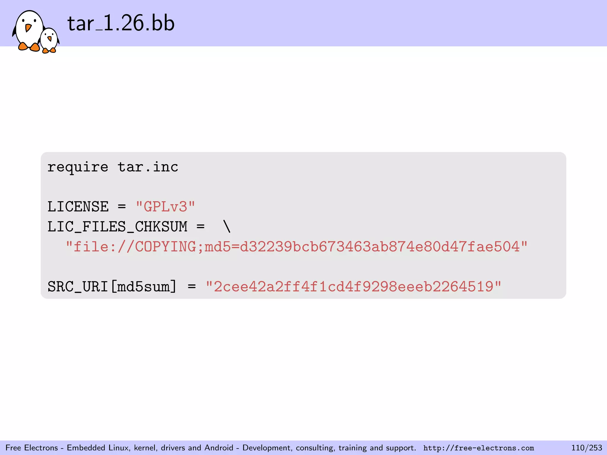 tar 1.26.bb
require tar.inc
LICENSE = "GPLv3"
LIC_FILES_CHKSUM = 
"file://COPYING;md5=d32239bcb673463ab874e80d47fae504"
SRC_URI[md5sum] = "2cee42a2ff4f1cd4f9298eeeb2264519"
Free Electrons - Embedded Linux, kernel, drivers and Android - Development, consulting, training and support. http://free-electrons.com 110/253
 