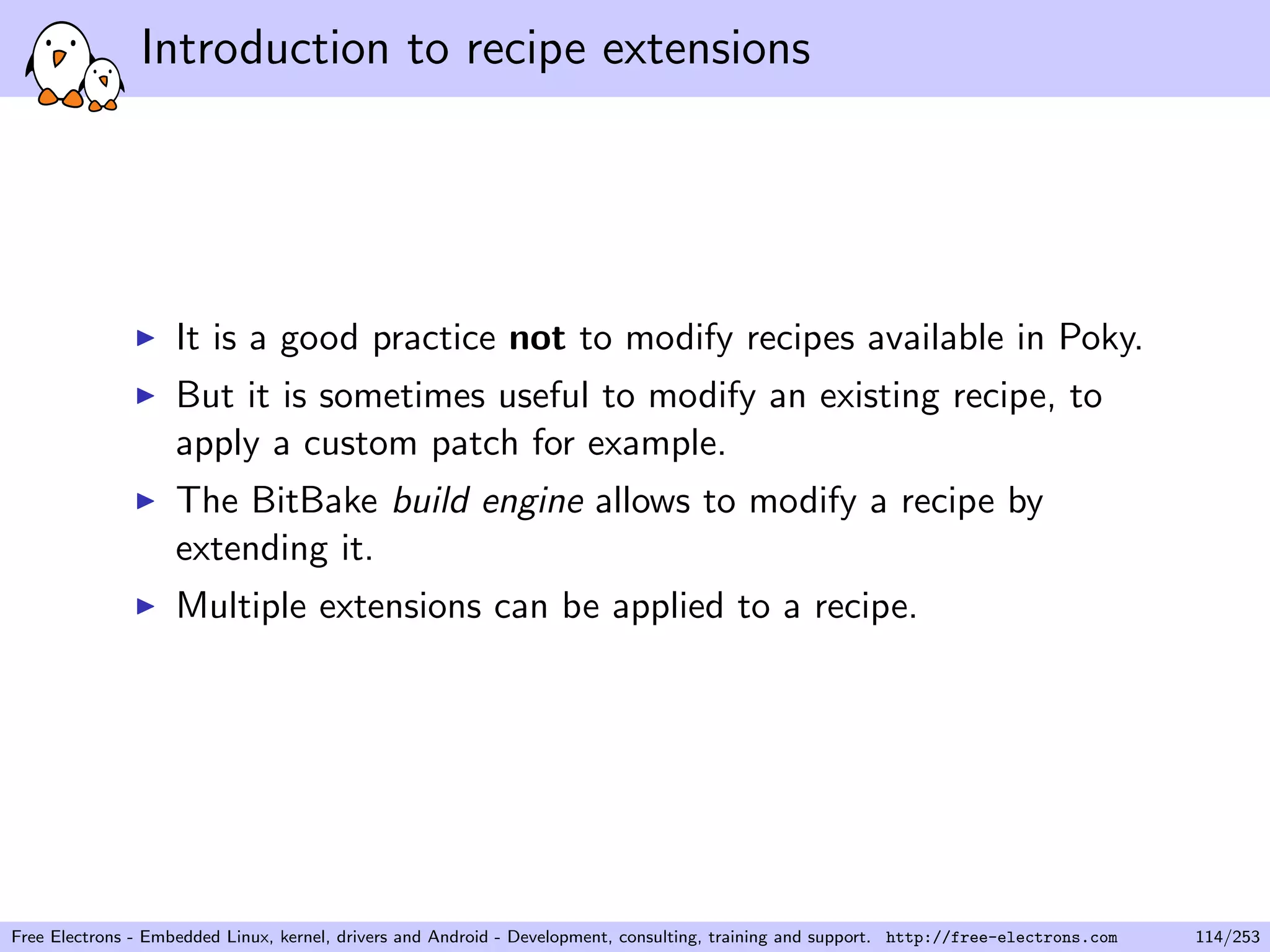 Introduction to recipe extensions
It is a good practice not to modify recipes available in Poky.
But it is sometimes useful to modify an existing recipe, to
apply a custom patch for example.
The BitBake build engine allows to modify a recipe by
extending it.
Multiple extensions can be applied to a recipe.
Free Electrons - Embedded Linux, kernel, drivers and Android - Development, consulting, training and support. http://free-electrons.com 114/253
 
