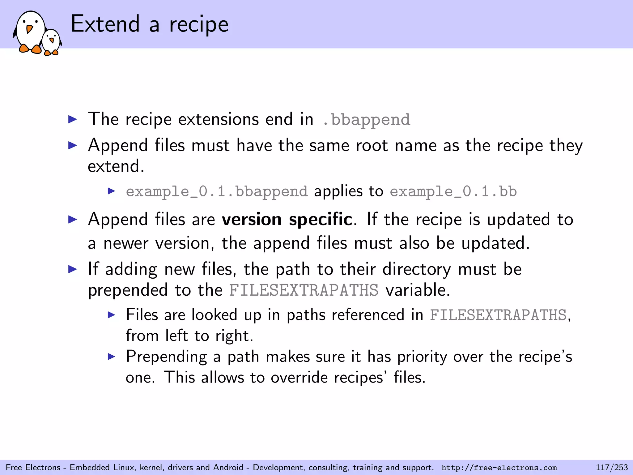 Extend a recipe
The recipe extensions end in .bbappend
Append ﬁles must have the same root name as the recipe they
extend.
example_0.1.bbappend applies to example_0.1.bb
Append ﬁles are version speciﬁc. If the recipe is updated to
a newer version, the append ﬁles must also be updated.
If adding new ﬁles, the path to their directory must be
prepended to the FILESEXTRAPATHS variable.
Files are looked up in paths referenced in FILESEXTRAPATHS,
from left to right.
Prepending a path makes sure it has priority over the recipe’s
one. This allows to override recipes’ ﬁles.
Free Electrons - Embedded Linux, kernel, drivers and Android - Development, consulting, training and support. http://free-electrons.com 117/253
 
