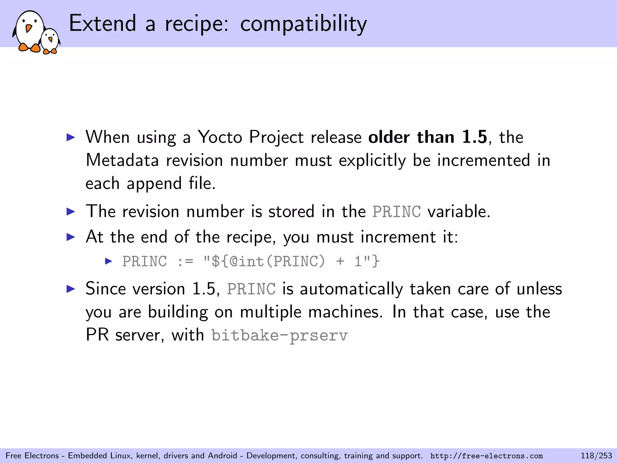 Extend a recipe: compatibility
When using a Yocto Project release older than 1.5, the
Metadata revision number must explicitly be incremented in
each append ﬁle.
The revision number is stored in the PRINC variable.
At the end of the recipe, you must increment it:
PRINC := "${@int(PRINC) + 1"}
Since version 1.5, PRINC is automatically taken care of unless
you are building on multiple machines. In that case, use the
PR server, with bitbake-prserv
Free Electrons - Embedded Linux, kernel, drivers and Android - Development, consulting, training and support. http://free-electrons.com 118/253
 