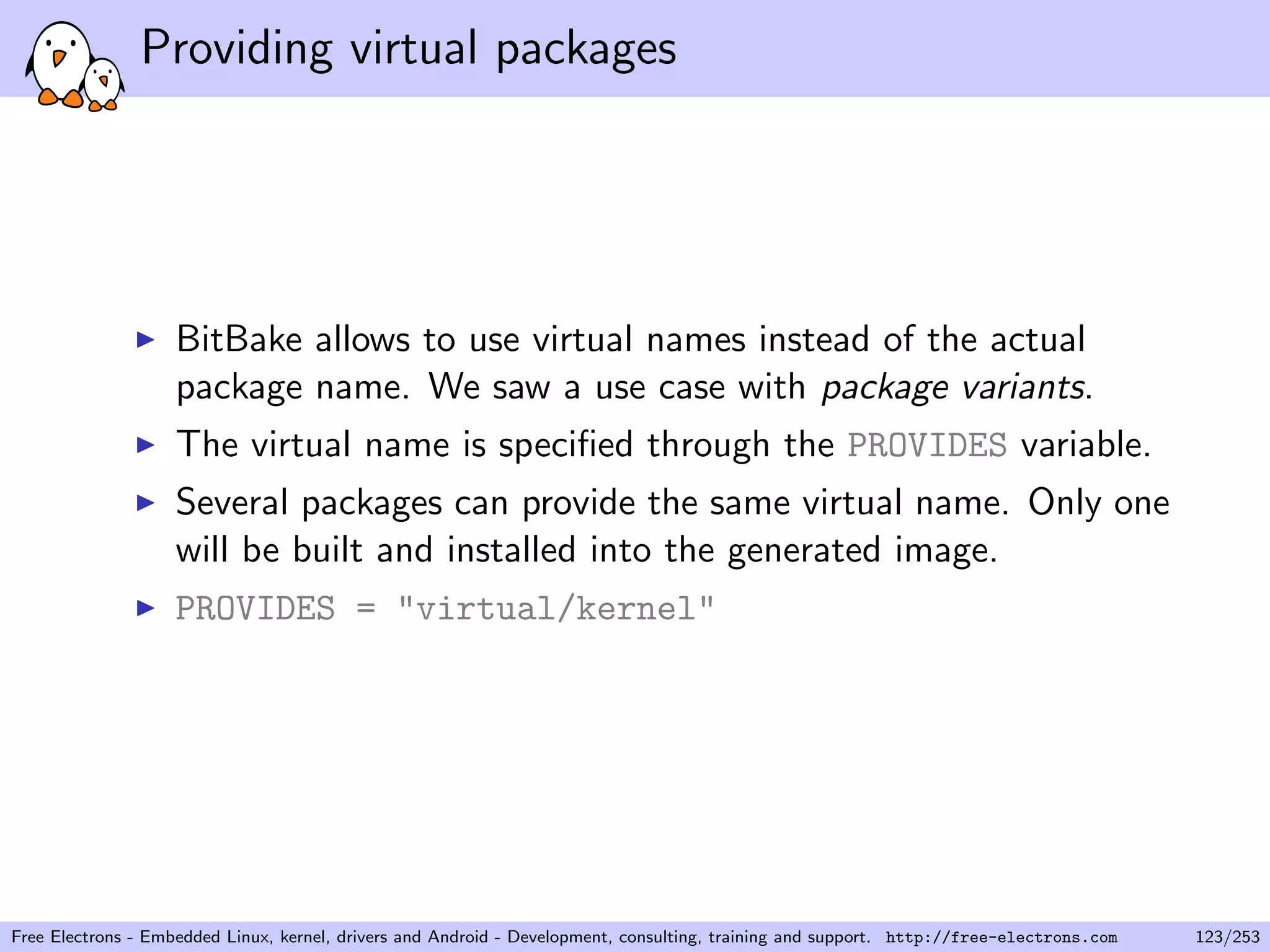 Providing virtual packages
BitBake allows to use virtual names instead of the actual
package name. We saw a use case with package variants.
The virtual name is speciﬁed through the PROVIDES variable.
Several packages can provide the same virtual name. Only one
will be built and installed into the generated image.
PROVIDES = "virtual/kernel"
Free Electrons - Embedded Linux, kernel, drivers and Android - Development, consulting, training and support. http://free-electrons.com 123/253
 