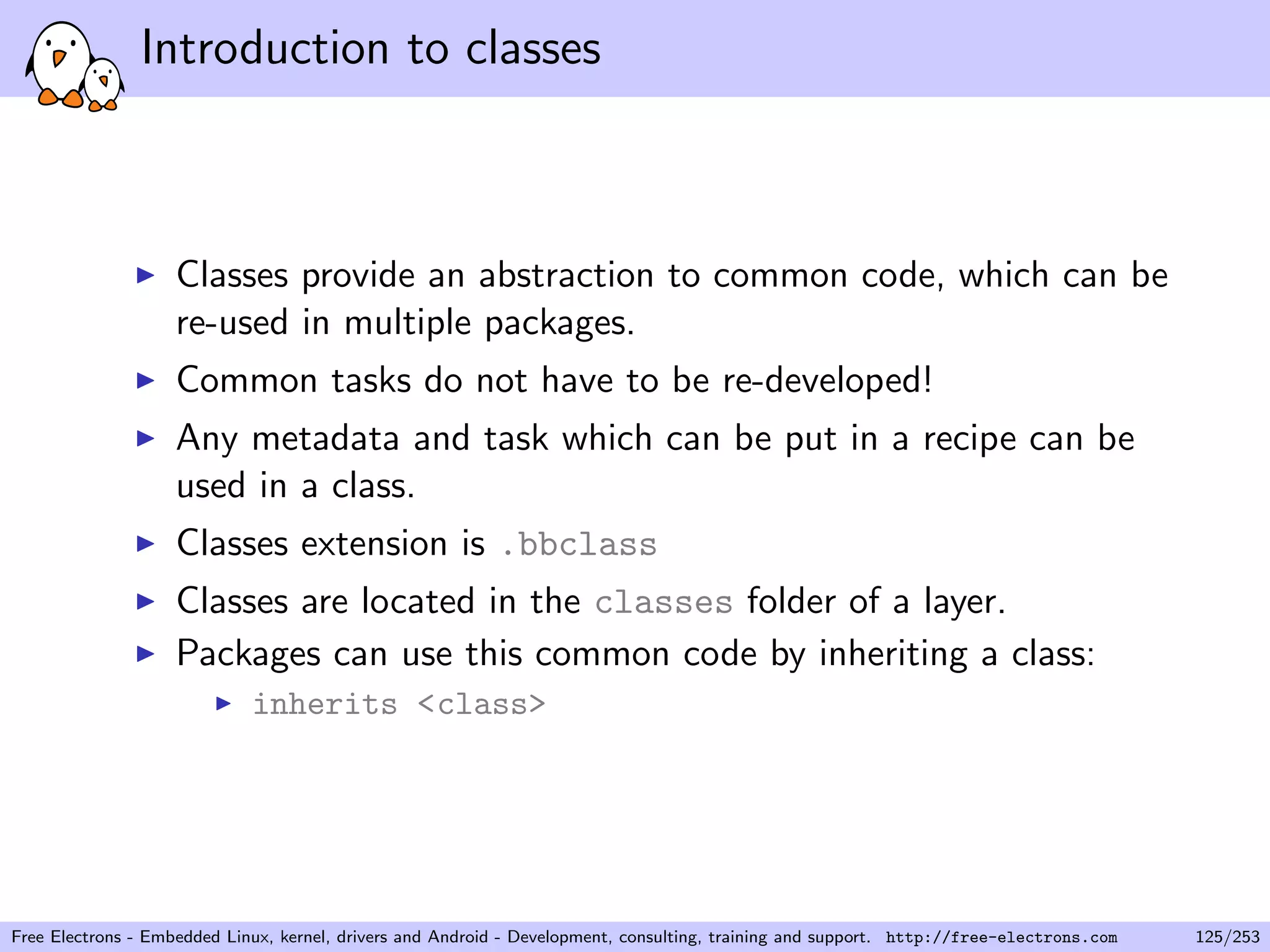 Introduction to classes
Classes provide an abstraction to common code, which can be
re-used in multiple packages.
Common tasks do not have to be re-developed!
Any metadata and task which can be put in a recipe can be
used in a class.
Classes extension is .bbclass
Classes are located in the classes folder of a layer.
Packages can use this common code by inheriting a class:
inherits <class>
Free Electrons - Embedded Linux, kernel, drivers and Android - Development, consulting, training and support. http://free-electrons.com 125/253
 