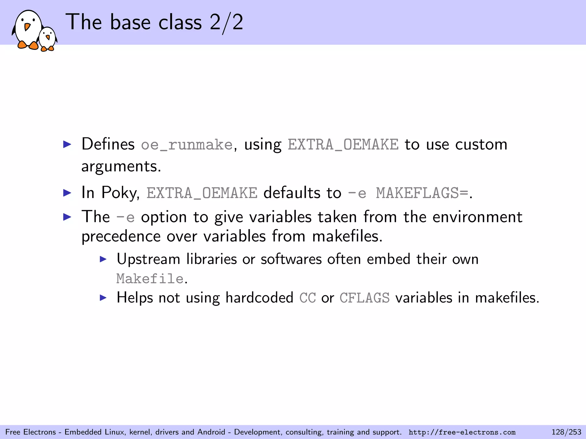 The base class 2/2
Deﬁnes oe_runmake, using EXTRA_OEMAKE to use custom
arguments.
In Poky, EXTRA_OEMAKE defaults to -e MAKEFLAGS=.
The -e option to give variables taken from the environment
precedence over variables from makeﬁles.
Upstream libraries or softwares often embed their own
Makefile.
Helps not using hardcoded CC or CFLAGS variables in makeﬁles.
Free Electrons - Embedded Linux, kernel, drivers and Android - Development, consulting, training and support. http://free-electrons.com 128/253
 