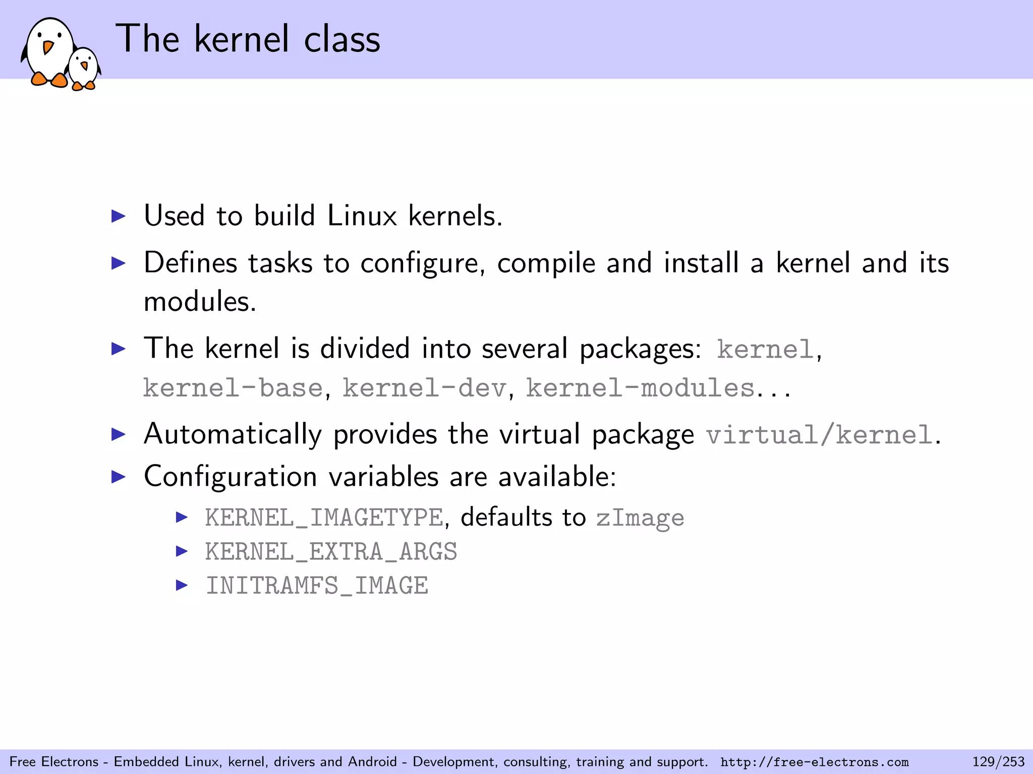 The kernel class
Used to build Linux kernels.
Deﬁnes tasks to conﬁgure, compile and install a kernel and its
modules.
The kernel is divided into several packages: kernel,
kernel-base, kernel-dev, kernel-modules. . .
Automatically provides the virtual package virtual/kernel.
Conﬁguration variables are available:
KERNEL_IMAGETYPE, defaults to zImage
KERNEL_EXTRA_ARGS
INITRAMFS_IMAGE
Free Electrons - Embedded Linux, kernel, drivers and Android - Development, consulting, training and support. http://free-electrons.com 129/253
 