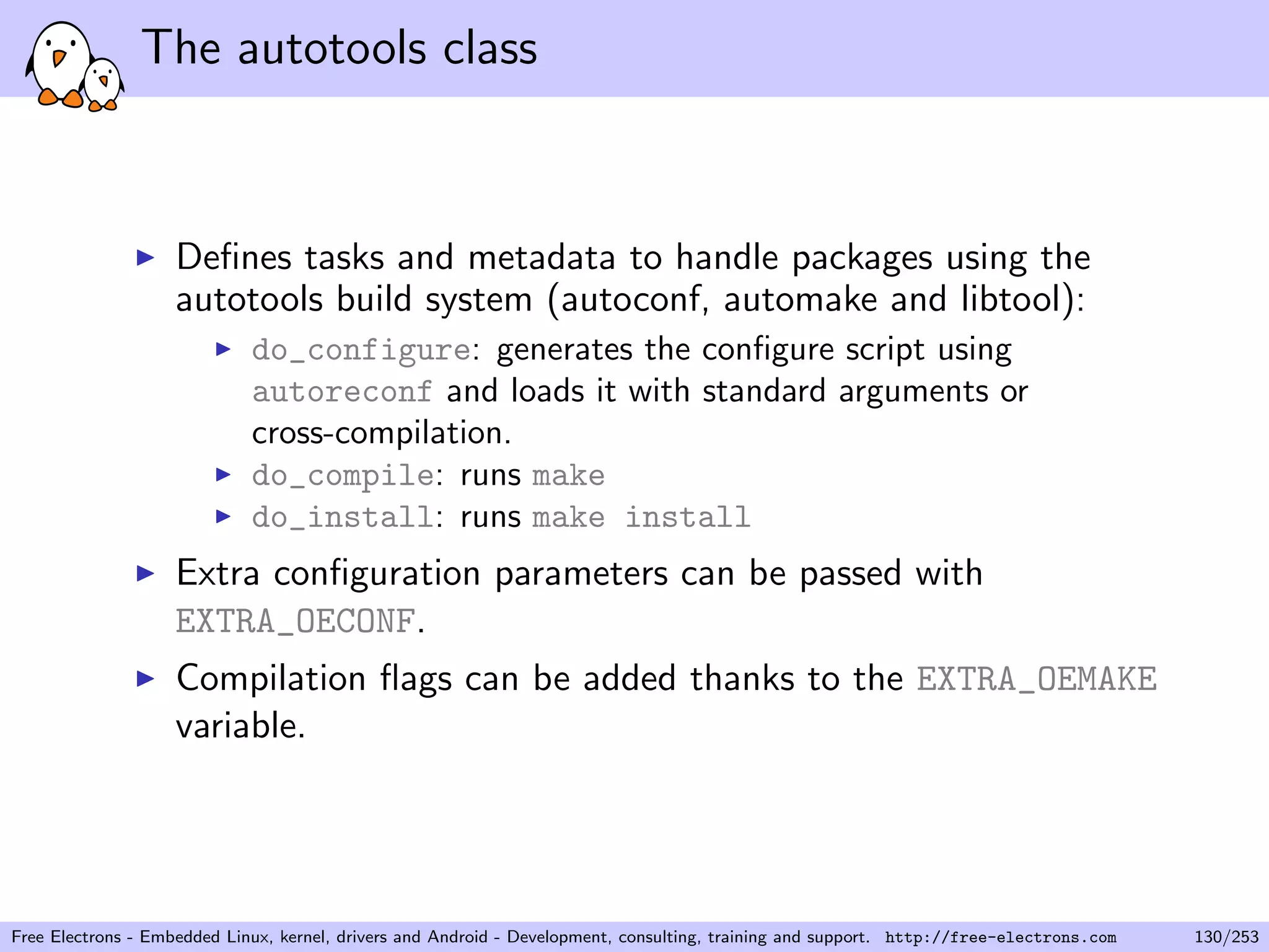 The autotools class
Deﬁnes tasks and metadata to handle packages using the
autotools build system (autoconf, automake and libtool):
do_configure: generates the conﬁgure script using
autoreconf and loads it with standard arguments or
cross-compilation.
do_compile: runs make
do_install: runs make install
Extra conﬁguration parameters can be passed with
EXTRA_OECONF.
Compilation ﬂags can be added thanks to the EXTRA_OEMAKE
variable.
Free Electrons - Embedded Linux, kernel, drivers and Android - Development, consulting, training and support. http://free-electrons.com 130/253
 