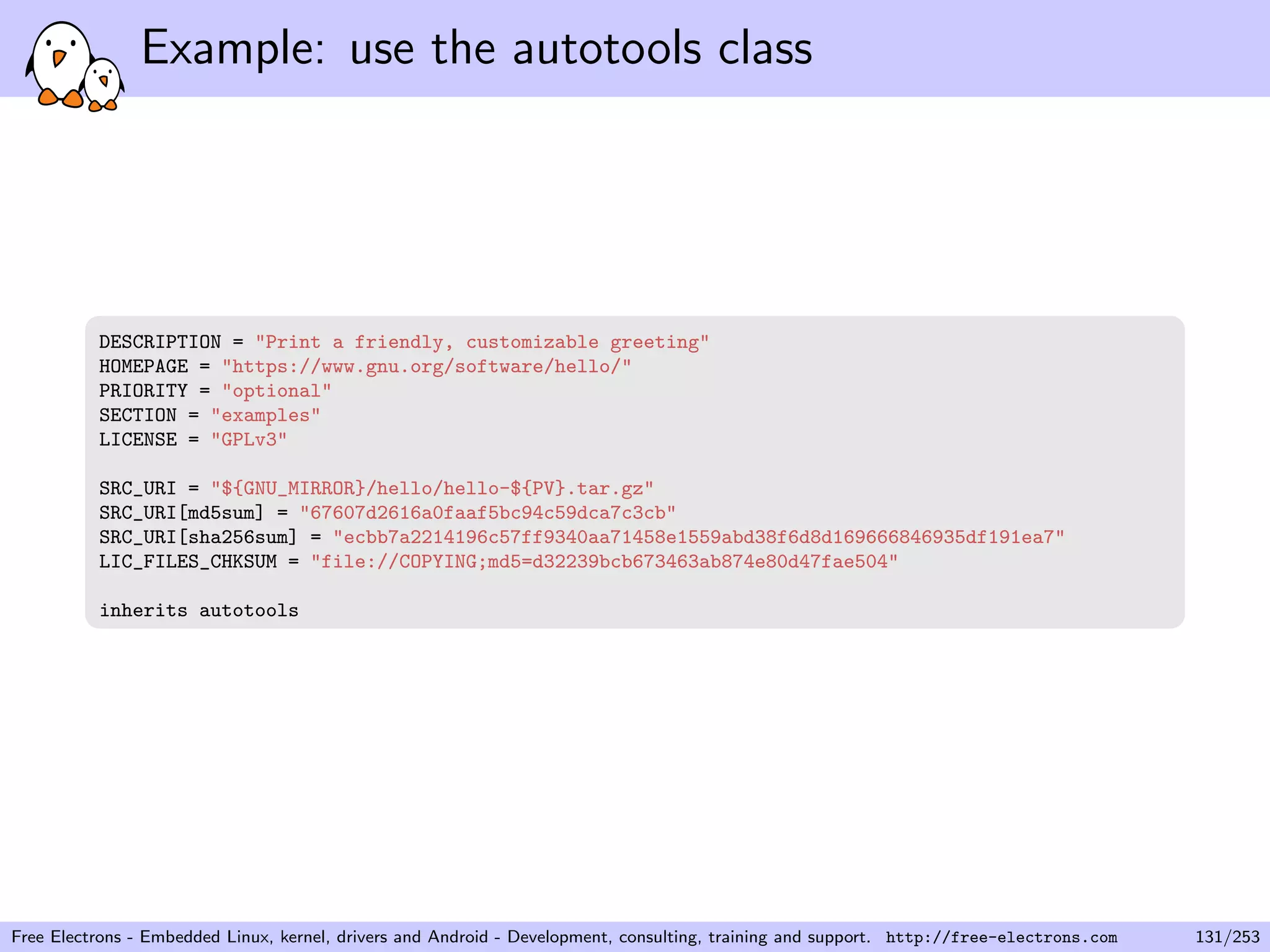 Example: use the autotools class
DESCRIPTION = "Print a friendly, customizable greeting"
HOMEPAGE = "https://www.gnu.org/software/hello/"
PRIORITY = "optional"
SECTION = "examples"
LICENSE = "GPLv3"
SRC_URI = "${GNU_MIRROR}/hello/hello-${PV}.tar.gz"
SRC_URI[md5sum] = "67607d2616a0faaf5bc94c59dca7c3cb"
SRC_URI[sha256sum] = "ecbb7a2214196c57ff9340aa71458e1559abd38f6d8d169666846935df191ea7"
LIC_FILES_CHKSUM = "file://COPYING;md5=d32239bcb673463ab874e80d47fae504"
inherits autotools
Free Electrons - Embedded Linux, kernel, drivers and Android - Development, consulting, training and support. http://free-electrons.com 131/253
 