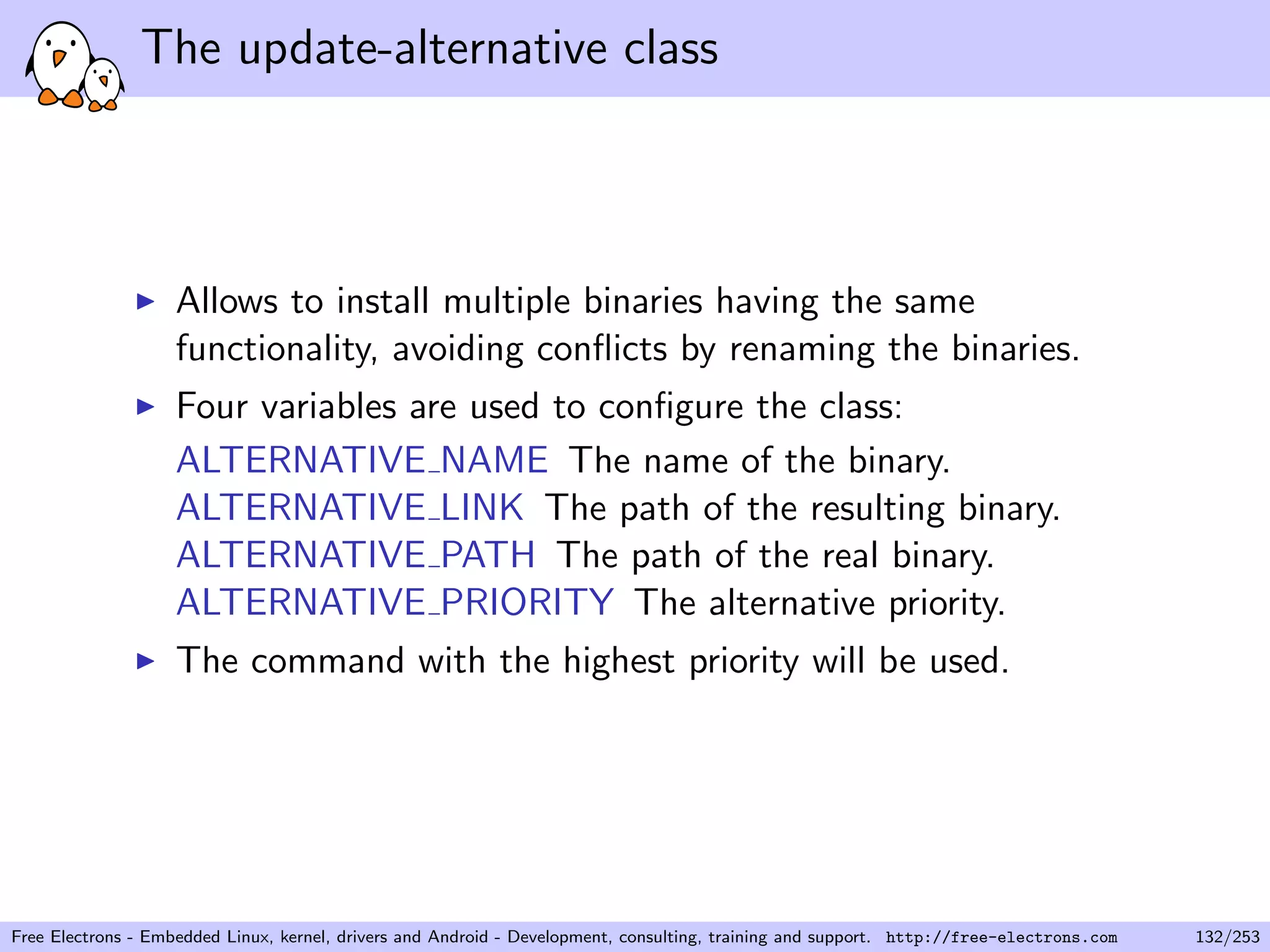 The update-alternative class
Allows to install multiple binaries having the same
functionality, avoiding conﬂicts by renaming the binaries.
Four variables are used to conﬁgure the class:
ALTERNATIVE NAME The name of the binary.
ALTERNATIVE LINK The path of the resulting binary.
ALTERNATIVE PATH The path of the real binary.
ALTERNATIVE PRIORITY The alternative priority.
The command with the highest priority will be used.
Free Electrons - Embedded Linux, kernel, drivers and Android - Development, consulting, training and support. http://free-electrons.com 132/253
 