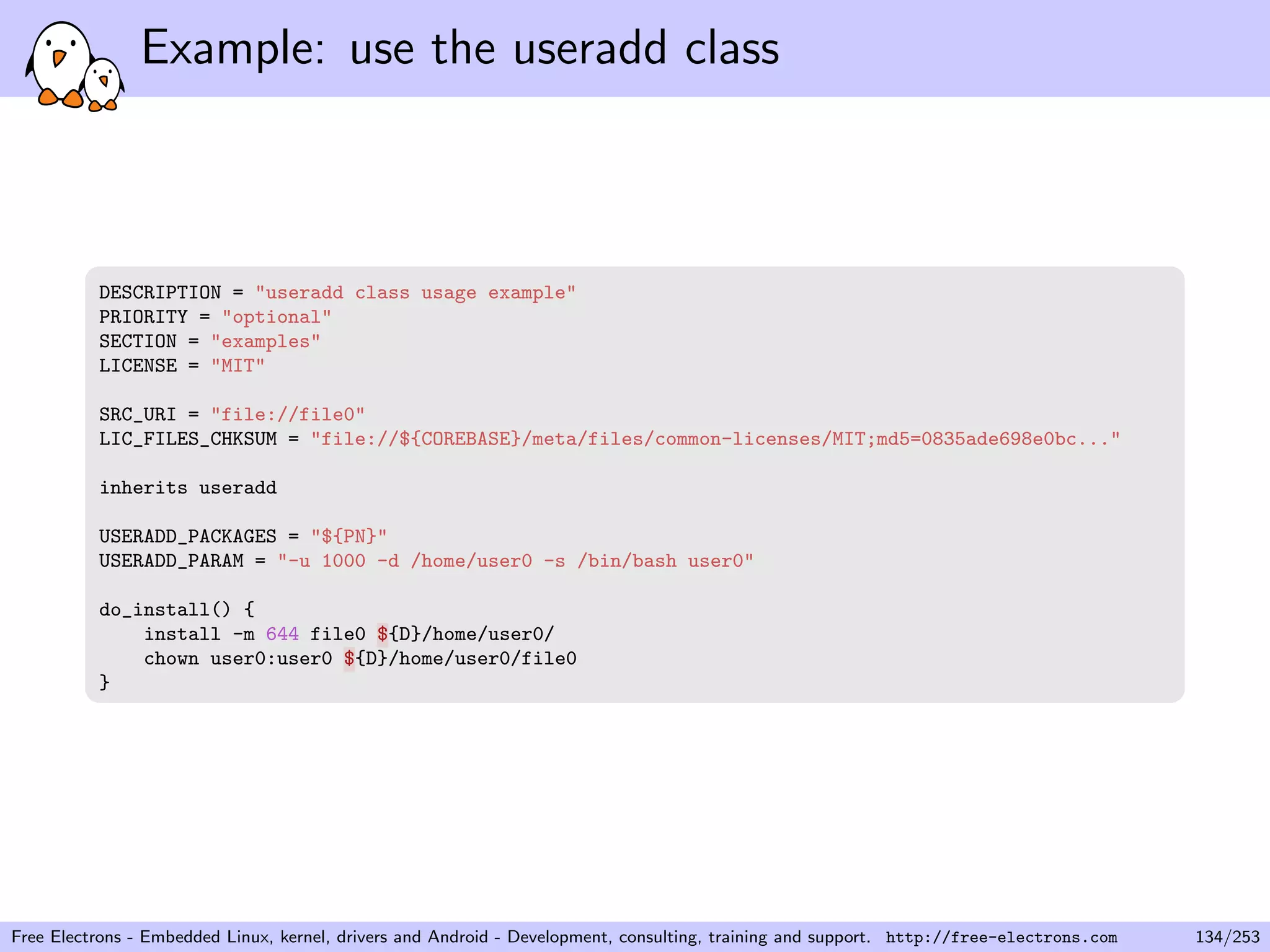 Example: use the useradd class
DESCRIPTION = "useradd class usage example"
PRIORITY = "optional"
SECTION = "examples"
LICENSE = "MIT"
SRC_URI = "file://file0"
LIC_FILES_CHKSUM = "file://${COREBASE}/meta/files/common-licenses/MIT;md5=0835ade698e0bc..."
inherits useradd
USERADD_PACKAGES = "${PN}"
USERADD_PARAM = "-u 1000 -d /home/user0 -s /bin/bash user0"
do_install() {
install -m 644 file0 ${D}/home/user0/
chown user0:user0 ${D}/home/user0/file0
}
Free Electrons - Embedded Linux, kernel, drivers and Android - Development, consulting, training and support. http://free-electrons.com 134/253
 