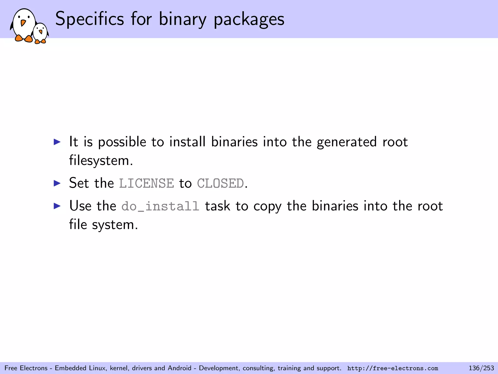 Speciﬁcs for binary packages
It is possible to install binaries into the generated root
ﬁlesystem.
Set the LICENSE to CLOSED.
Use the do_install task to copy the binaries into the root
ﬁle system.
Free Electrons - Embedded Linux, kernel, drivers and Android - Development, consulting, training and support. http://free-electrons.com 136/253
 