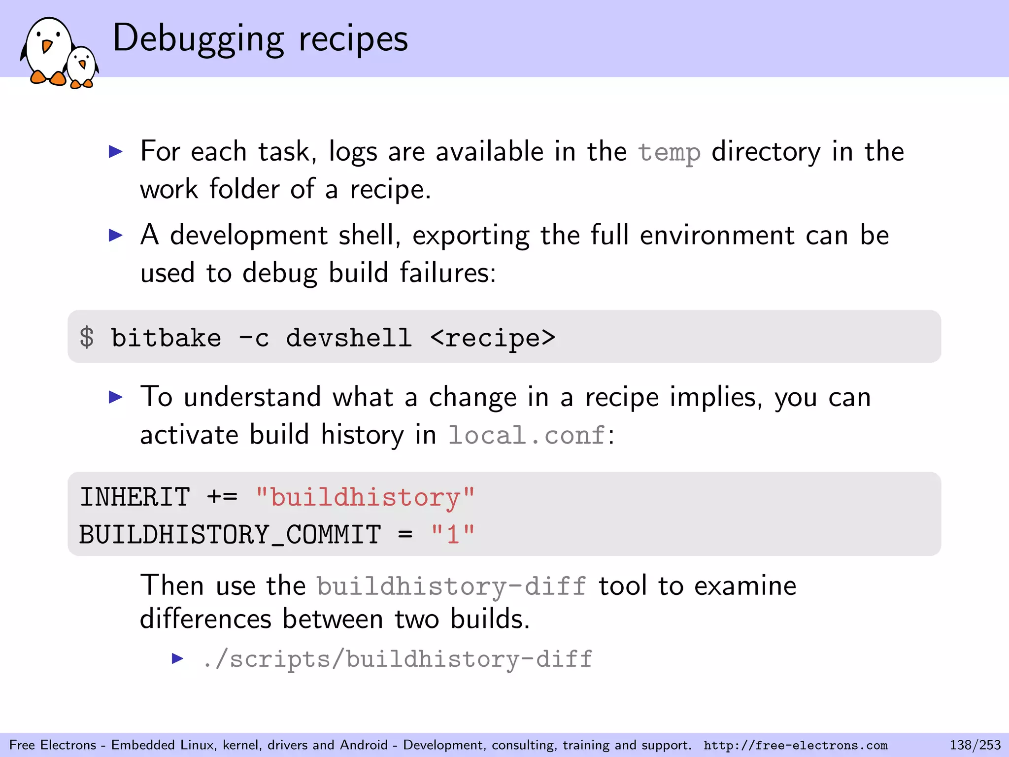 Debugging recipes
For each task, logs are available in the temp directory in the
work folder of a recipe.
A development shell, exporting the full environment can be
used to debug build failures:
$ bitbake -c devshell <recipe>
To understand what a change in a recipe implies, you can
activate build history in local.conf:
INHERIT += "buildhistory"
BUILDHISTORY_COMMIT = "1"
Then use the buildhistory-diff tool to examine
diﬀerences between two builds.
./scripts/buildhistory-diff
Free Electrons - Embedded Linux, kernel, drivers and Android - Development, consulting, training and support. http://free-electrons.com 138/253
 
