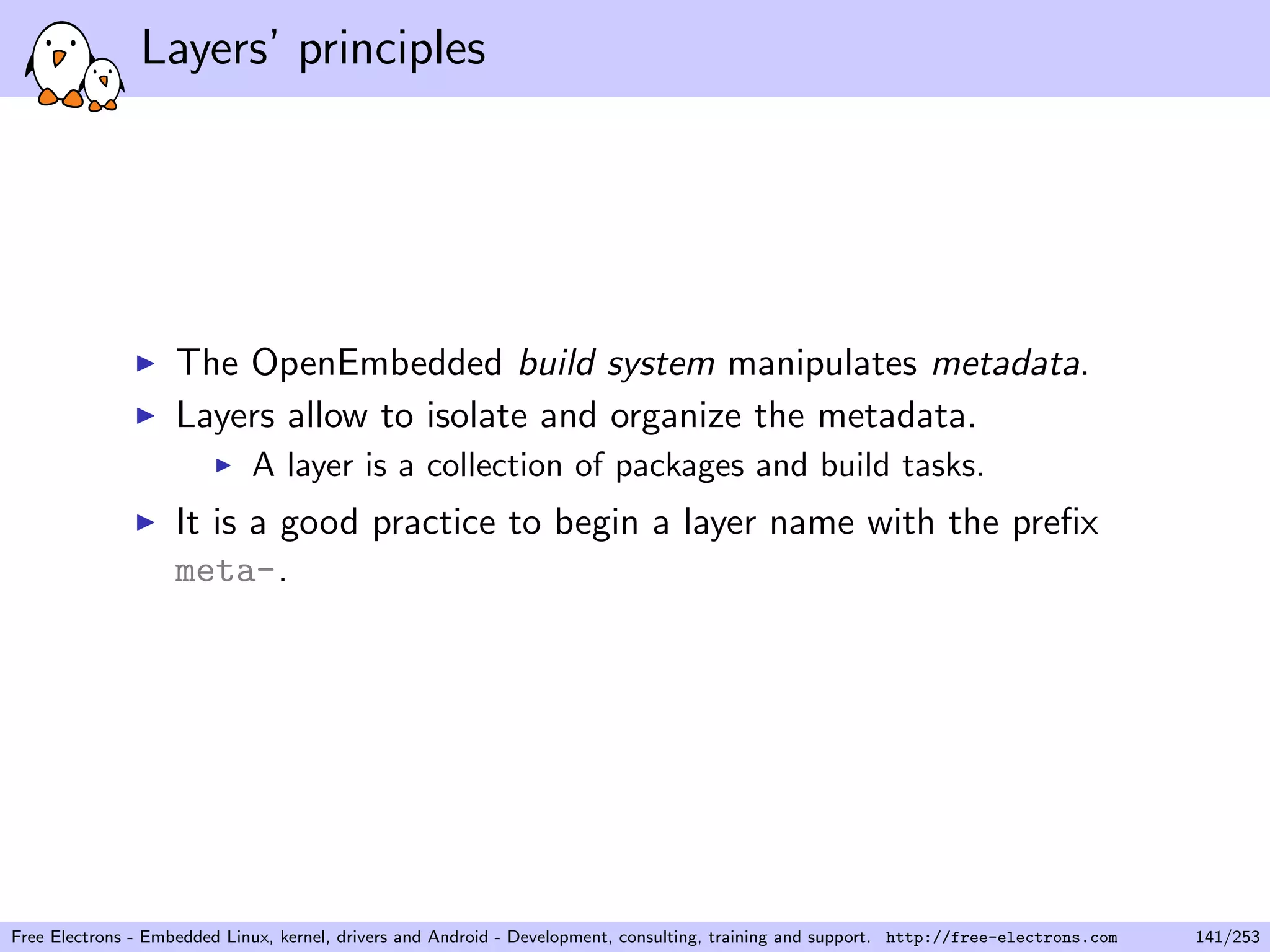 Layers’ principles
The OpenEmbedded build system manipulates metadata.
Layers allow to isolate and organize the metadata.
A layer is a collection of packages and build tasks.
It is a good practice to begin a layer name with the preﬁx
meta-.
Free Electrons - Embedded Linux, kernel, drivers and Android - Development, consulting, training and support. http://free-electrons.com 141/253
 