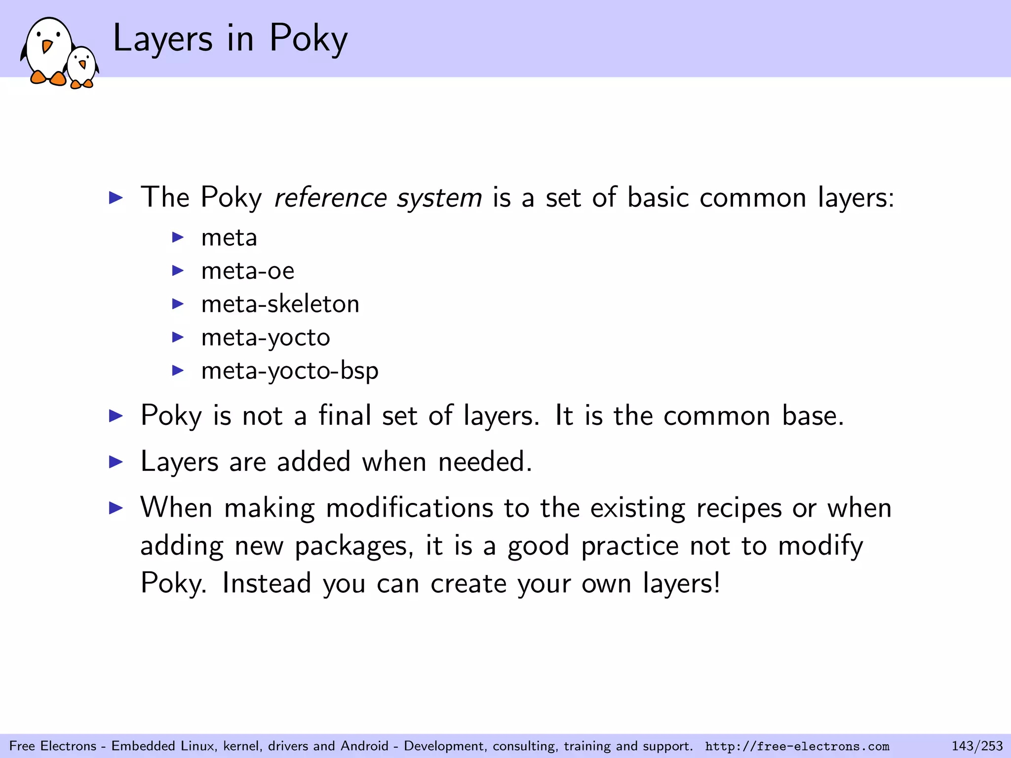 Layers in Poky
The Poky reference system is a set of basic common layers:
meta
meta-oe
meta-skeleton
meta-yocto
meta-yocto-bsp
Poky is not a ﬁnal set of layers. It is the common base.
Layers are added when needed.
When making modiﬁcations to the existing recipes or when
adding new packages, it is a good practice not to modify
Poky. Instead you can create your own layers!
Free Electrons - Embedded Linux, kernel, drivers and Android - Development, consulting, training and support. http://free-electrons.com 143/253
 