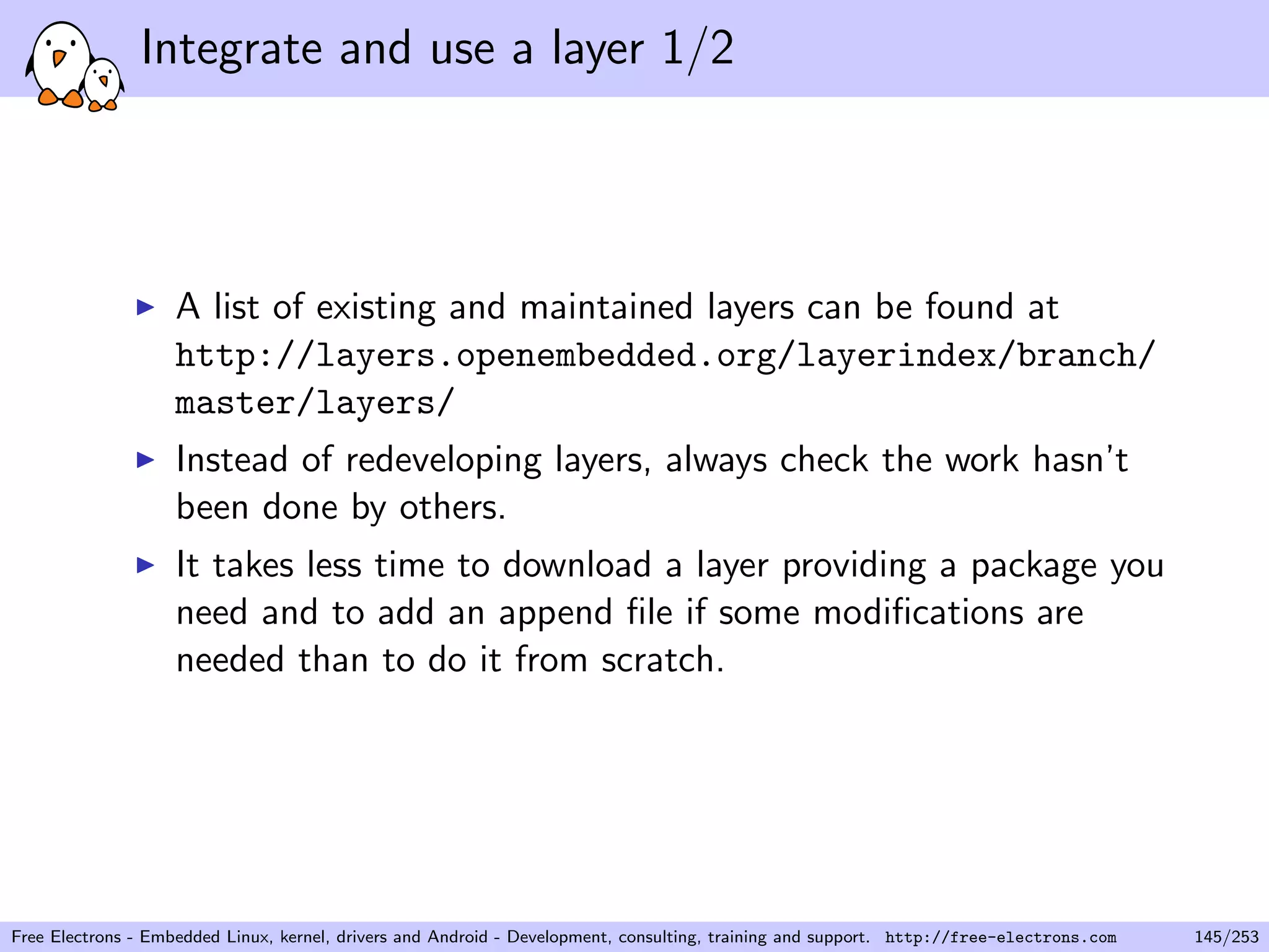 Integrate and use a layer 1/2
A list of existing and maintained layers can be found at
http://layers.openembedded.org/layerindex/branch/
master/layers/
Instead of redeveloping layers, always check the work hasn’t
been done by others.
It takes less time to download a layer providing a package you
need and to add an append ﬁle if some modiﬁcations are
needed than to do it from scratch.
Free Electrons - Embedded Linux, kernel, drivers and Android - Development, consulting, training and support. http://free-electrons.com 145/253
 