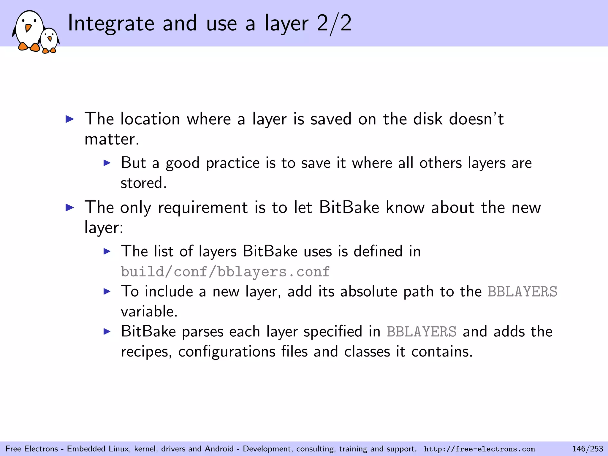 Integrate and use a layer 2/2
The location where a layer is saved on the disk doesn’t
matter.
But a good practice is to save it where all others layers are
stored.
The only requirement is to let BitBake know about the new
layer:
The list of layers BitBake uses is deﬁned in
build/conf/bblayers.conf
To include a new layer, add its absolute path to the BBLAYERS
variable.
BitBake parses each layer speciﬁed in BBLAYERS and adds the
recipes, conﬁgurations ﬁles and classes it contains.
Free Electrons - Embedded Linux, kernel, drivers and Android - Development, consulting, training and support. http://free-electrons.com 146/253
 