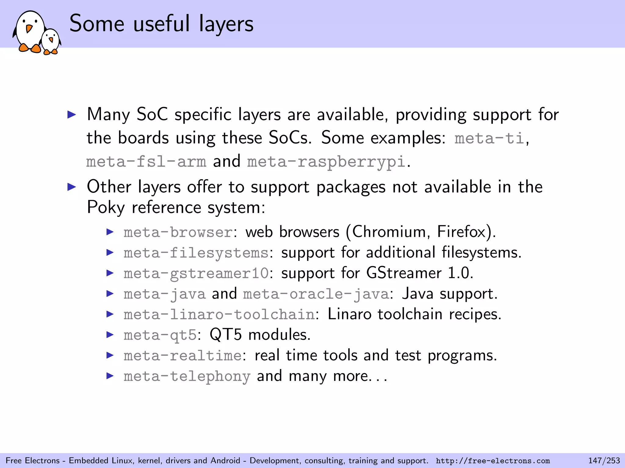 Some useful layers
Many SoC speciﬁc layers are available, providing support for
the boards using these SoCs. Some examples: meta-ti,
meta-fsl-arm and meta-raspberrypi.
Other layers oﬀer to support packages not available in the
Poky reference system:
meta-browser: web browsers (Chromium, Firefox).
meta-filesystems: support for additional ﬁlesystems.
meta-gstreamer10: support for GStreamer 1.0.
meta-java and meta-oracle-java: Java support.
meta-linaro-toolchain: Linaro toolchain recipes.
meta-qt5: QT5 modules.
meta-realtime: real time tools and test programs.
meta-telephony and many more. . .
Free Electrons - Embedded Linux, kernel, drivers and Android - Development, consulting, training and support. http://free-electrons.com 147/253
 