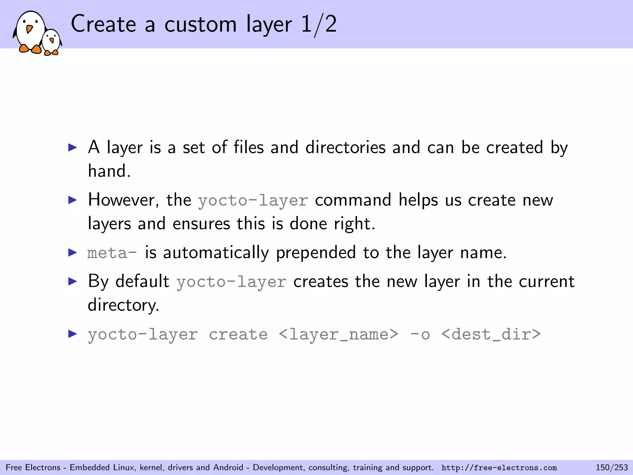 Create a custom layer 1/2
A layer is a set of ﬁles and directories and can be created by
hand.
However, the yocto-layer command helps us create new
layers and ensures this is done right.
meta- is automatically prepended to the layer name.
By default yocto-layer creates the new layer in the current
directory.
yocto-layer create <layer_name> -o <dest_dir>
Free Electrons - Embedded Linux, kernel, drivers and Android - Development, consulting, training and support. http://free-electrons.com 150/253
 