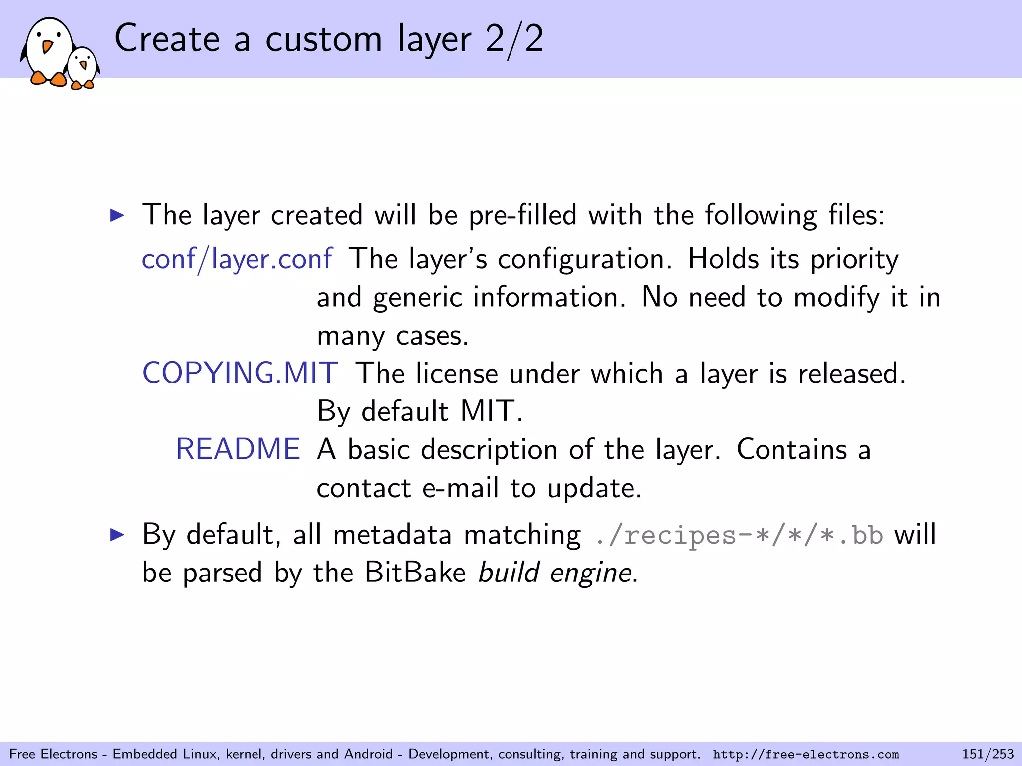 Create a custom layer 2/2
The layer created will be pre-ﬁlled with the following ﬁles:
conf/layer.conf The layer’s conﬁguration. Holds its priority
and generic information. No need to modify it in
many cases.
COPYING.MIT The license under which a layer is released.
By default MIT.
README A basic description of the layer. Contains a
contact e-mail to update.
By default, all metadata matching ./recipes-*/*/*.bb will
be parsed by the BitBake build engine.
Free Electrons - Embedded Linux, kernel, drivers and Android - Development, consulting, training and support. http://free-electrons.com 151/253
 