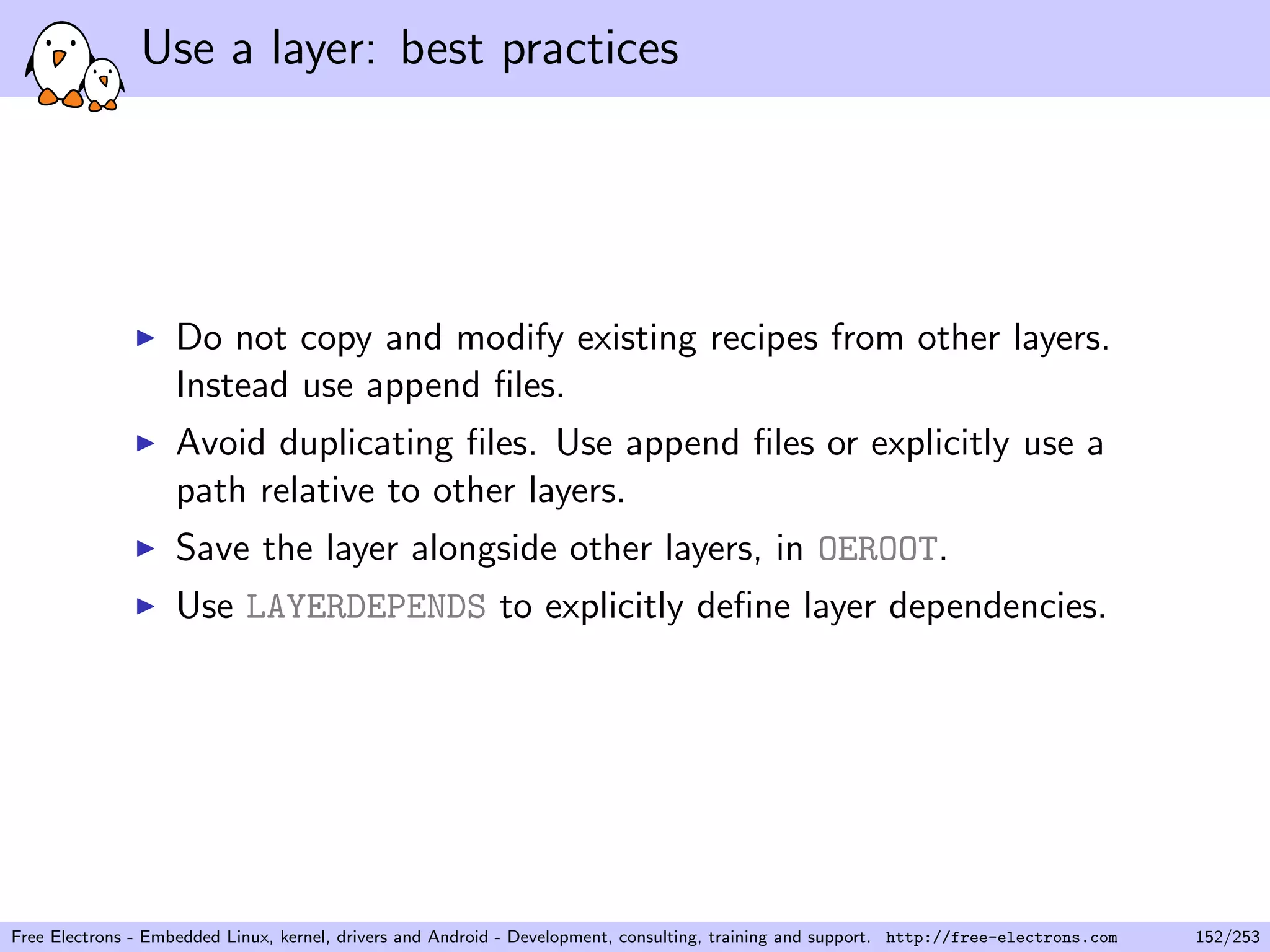 Use a layer: best practices
Do not copy and modify existing recipes from other layers.
Instead use append ﬁles.
Avoid duplicating ﬁles. Use append ﬁles or explicitly use a
path relative to other layers.
Save the layer alongside other layers, in OEROOT.
Use LAYERDEPENDS to explicitly deﬁne layer dependencies.
Free Electrons - Embedded Linux, kernel, drivers and Android - Development, consulting, training and support. http://free-electrons.com 152/253
 