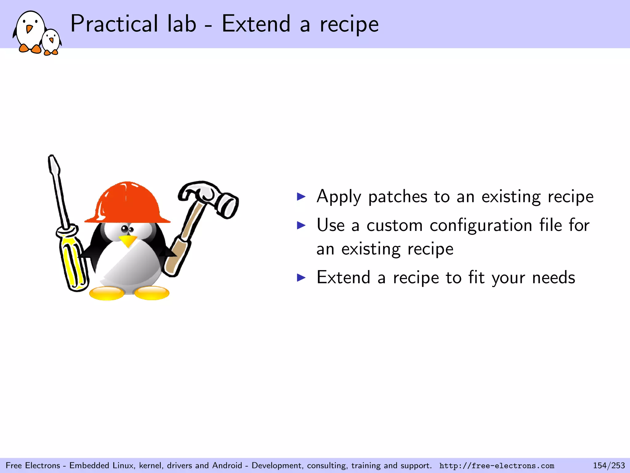 Practical lab - Extend a recipe
Apply patches to an existing recipe
Use a custom conﬁguration ﬁle for
an existing recipe
Extend a recipe to ﬁt your needs
Free Electrons - Embedded Linux, kernel, drivers and Android - Development, consulting, training and support. http://free-electrons.com 154/253
 