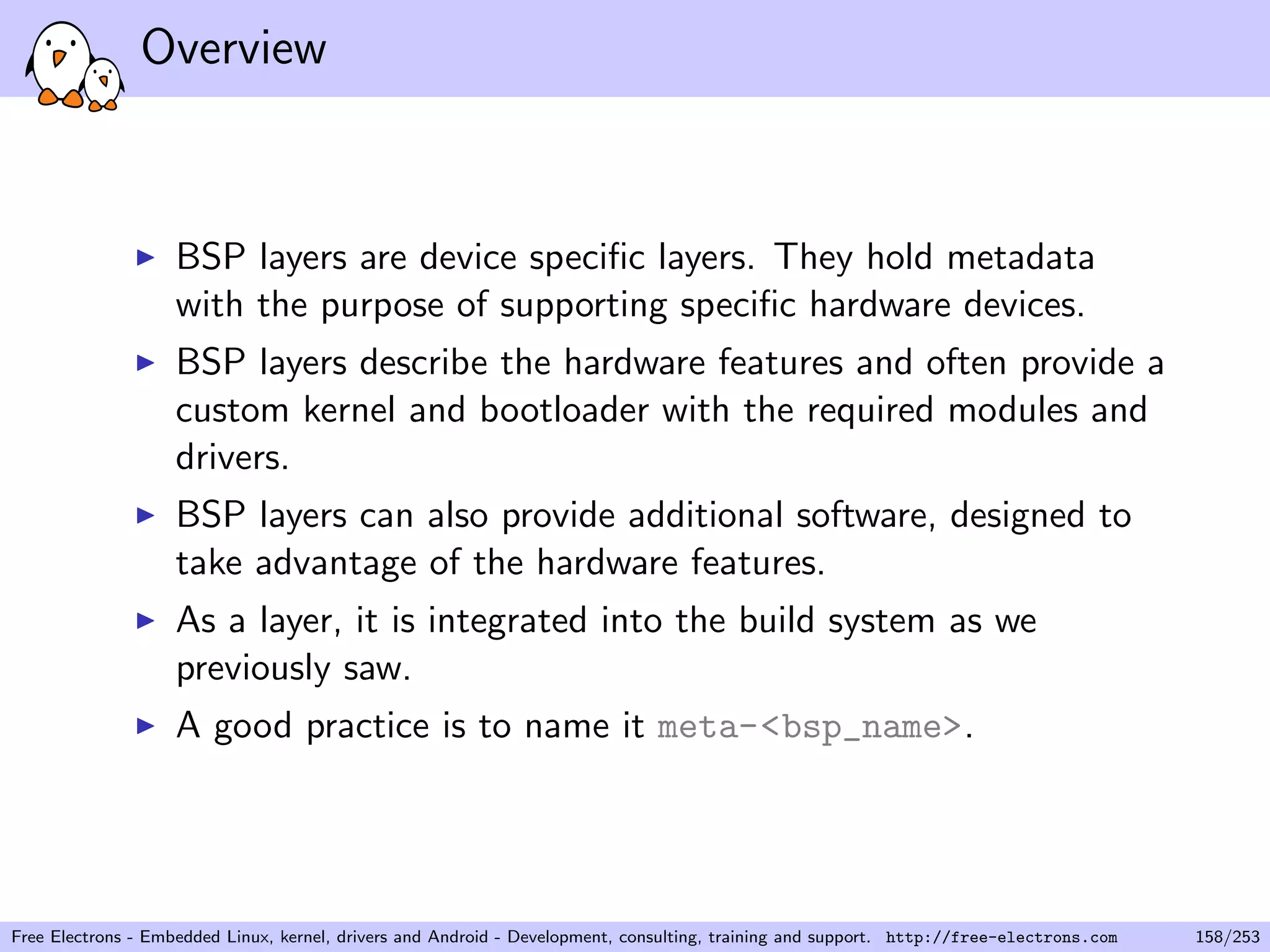 Overview
BSP layers are device speciﬁc layers. They hold metadata
with the purpose of supporting speciﬁc hardware devices.
BSP layers describe the hardware features and often provide a
custom kernel and bootloader with the required modules and
drivers.
BSP layers can also provide additional software, designed to
take advantage of the hardware features.
As a layer, it is integrated into the build system as we
previously saw.
A good practice is to name it meta-<bsp_name>.
Free Electrons - Embedded Linux, kernel, drivers and Android - Development, consulting, training and support. http://free-electrons.com 158/253
 