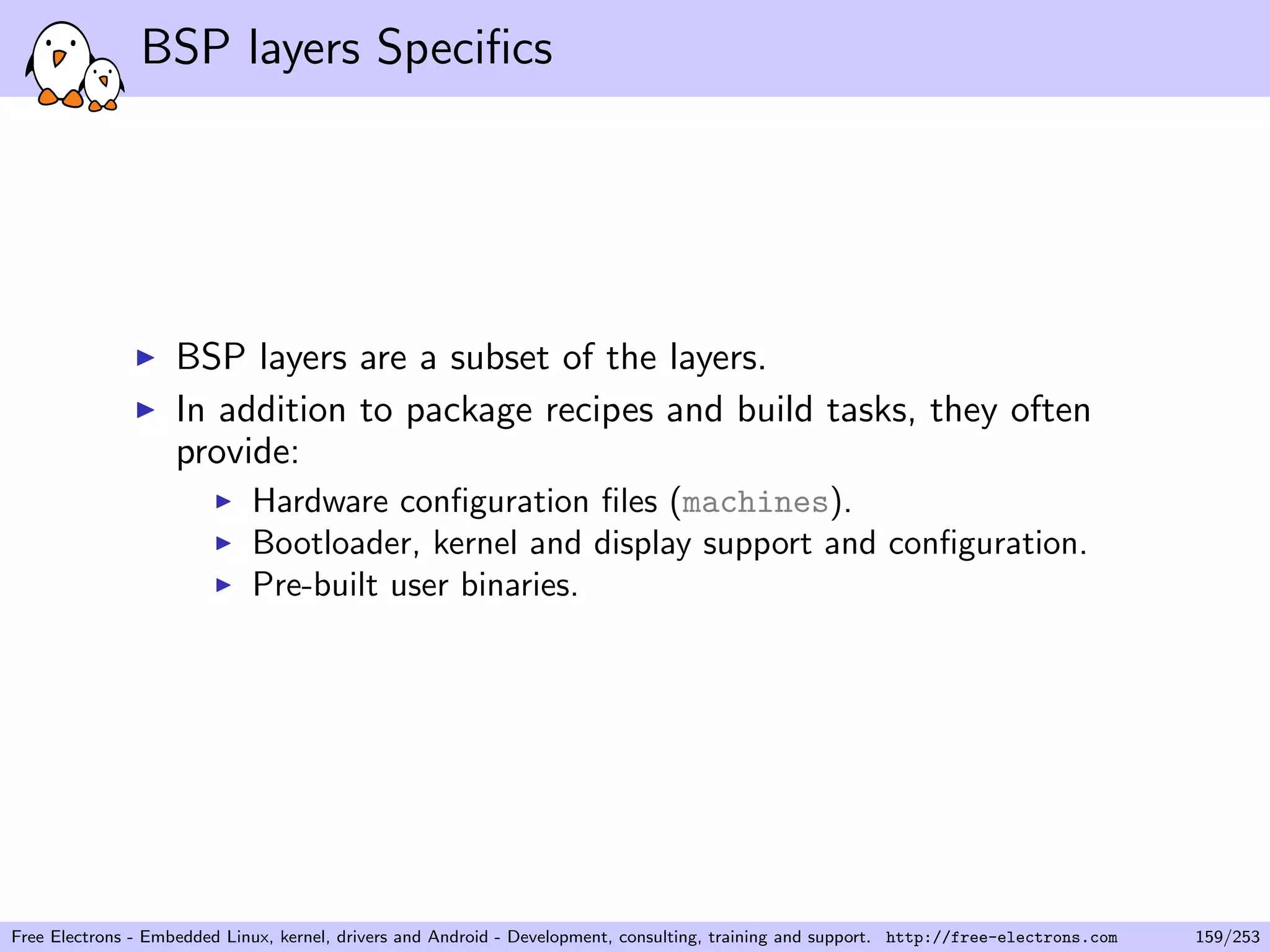 BSP layers Speciﬁcs
BSP layers are a subset of the layers.
In addition to package recipes and build tasks, they often
provide:
Hardware conﬁguration ﬁles (machines).
Bootloader, kernel and display support and conﬁguration.
Pre-built user binaries.
Free Electrons - Embedded Linux, kernel, drivers and Android - Development, consulting, training and support. http://free-electrons.com 159/253
 