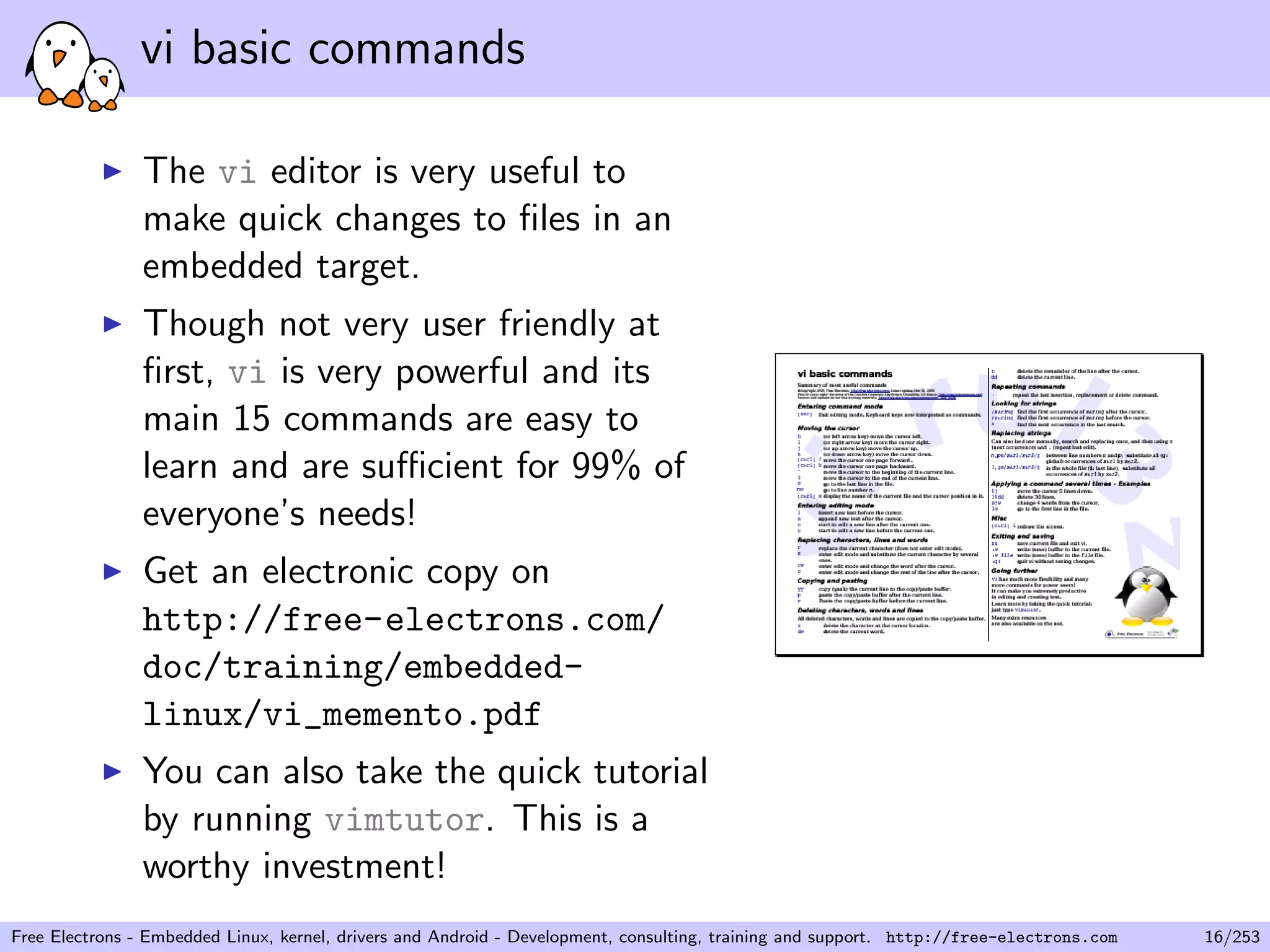vi basic commands
The vi editor is very useful to
make quick changes to ﬁles in an
embedded target.
Though not very user friendly at
ﬁrst, vi is very powerful and its
main 15 commands are easy to
learn and are suﬃcient for 99% of
everyone’s needs!
Get an electronic copy on
http://free-electrons.com/
doc/training/embedded-
linux/vi_memento.pdf
You can also take the quick tutorial
by running vimtutor. This is a
worthy investment!
Free Electrons - Embedded Linux, kernel, drivers and Android - Development, consulting, training and support. http://free-electrons.com 16/253
 