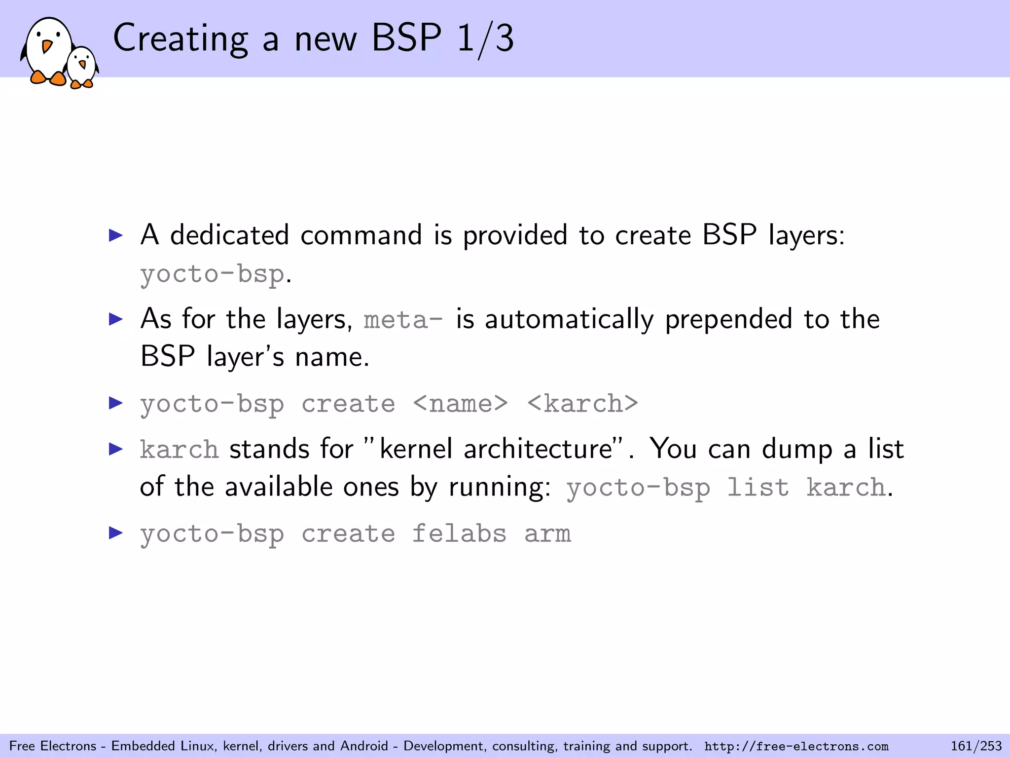 Creating a new BSP 1/3
A dedicated command is provided to create BSP layers:
yocto-bsp.
As for the layers, meta- is automatically prepended to the
BSP layer’s name.
yocto-bsp create <name> <karch>
karch stands for ”kernel architecture”. You can dump a list
of the available ones by running: yocto-bsp list karch.
yocto-bsp create felabs arm
Free Electrons - Embedded Linux, kernel, drivers and Android - Development, consulting, training and support. http://free-electrons.com 161/253
 