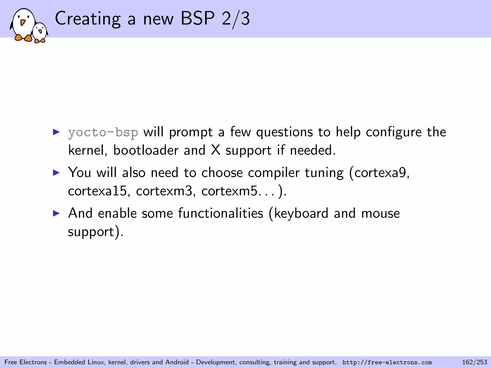 Creating a new BSP 2/3
yocto-bsp will prompt a few questions to help conﬁgure the
kernel, bootloader and X support if needed.
You will also need to choose compiler tuning (cortexa9,
cortexa15, cortexm3, cortexm5. . . ).
And enable some functionalities (keyboard and mouse
support).
Free Electrons - Embedded Linux, kernel, drivers and Android - Development, consulting, training and support. http://free-electrons.com 162/253
 