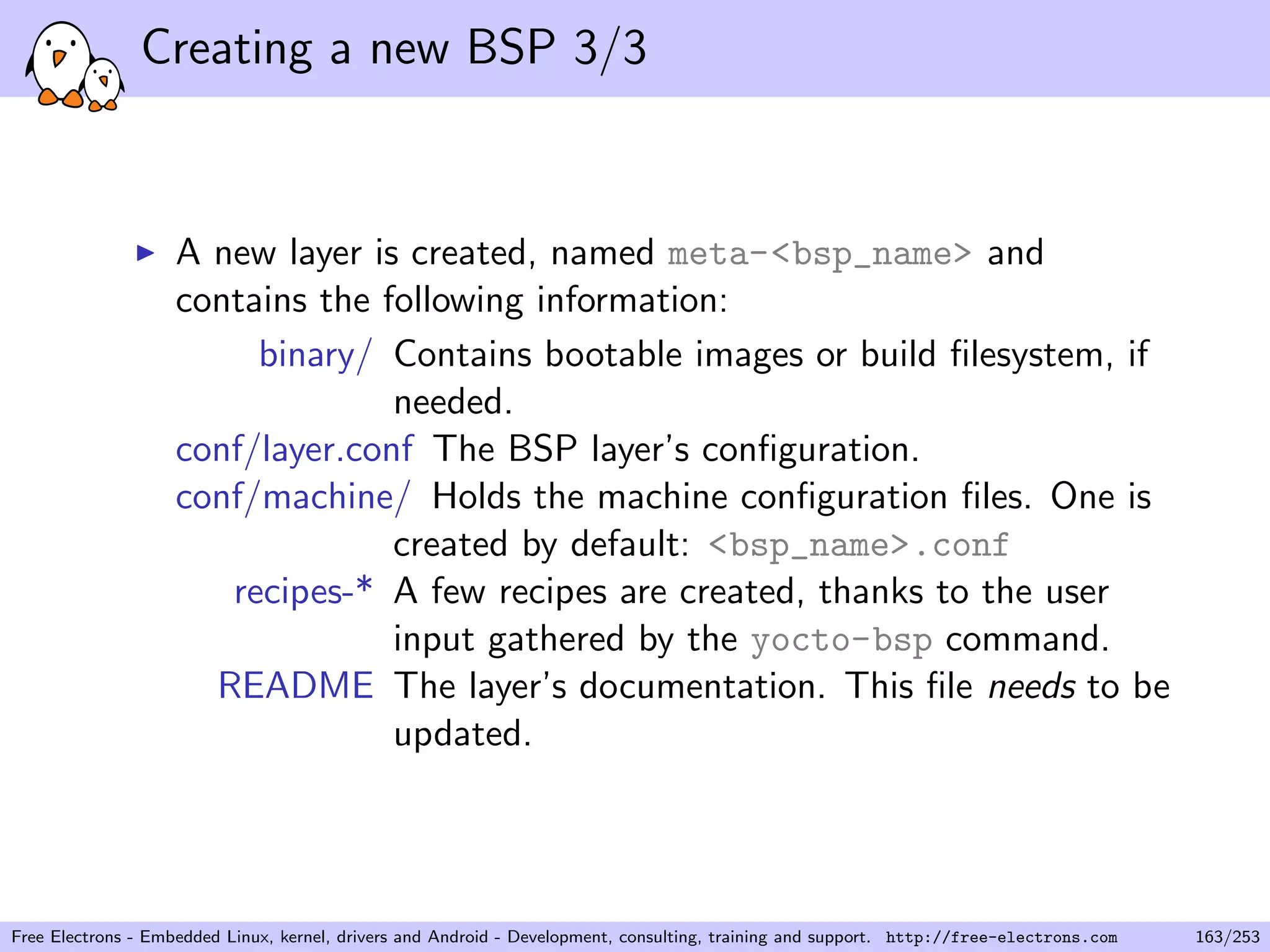 Creating a new BSP 3/3
A new layer is created, named meta-<bsp_name> and
contains the following information:
binary/ Contains bootable images or build ﬁlesystem, if
needed.
conf/layer.conf The BSP layer’s conﬁguration.
conf/machine/ Holds the machine conﬁguration ﬁles. One is
created by default: <bsp_name>.conf
recipes-* A few recipes are created, thanks to the user
input gathered by the yocto-bsp command.
README The layer’s documentation. This ﬁle needs to be
updated.
Free Electrons - Embedded Linux, kernel, drivers and Android - Development, consulting, training and support. http://free-electrons.com 163/253
 