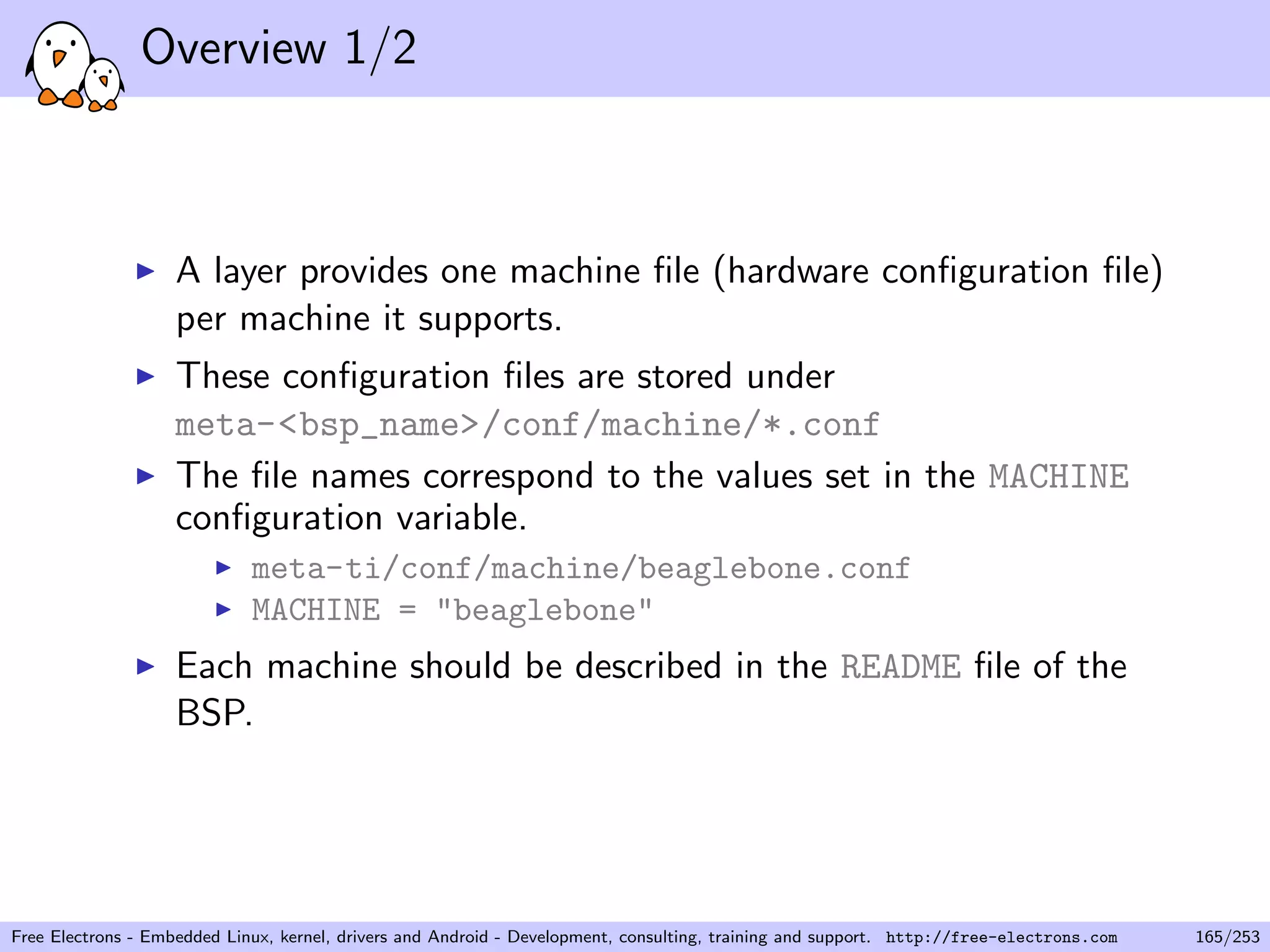 Overview 1/2
A layer provides one machine ﬁle (hardware conﬁguration ﬁle)
per machine it supports.
These conﬁguration ﬁles are stored under
meta-<bsp_name>/conf/machine/*.conf
The ﬁle names correspond to the values set in the MACHINE
conﬁguration variable.
meta-ti/conf/machine/beaglebone.conf
MACHINE = "beaglebone"
Each machine should be described in the README ﬁle of the
BSP.
Free Electrons - Embedded Linux, kernel, drivers and Android - Development, consulting, training and support. http://free-electrons.com 165/253
 