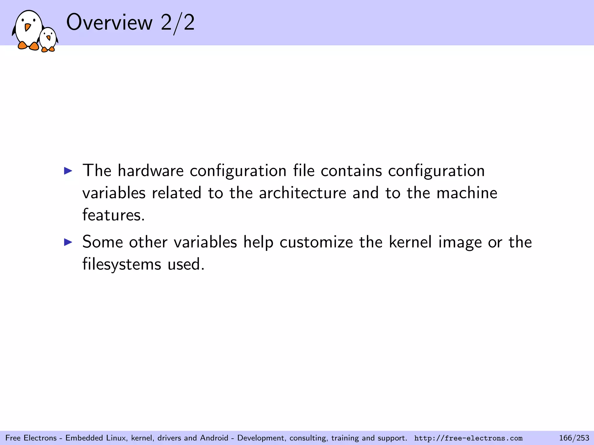 Overview 2/2
The hardware conﬁguration ﬁle contains conﬁguration
variables related to the architecture and to the machine
features.
Some other variables help customize the kernel image or the
ﬁlesystems used.
Free Electrons - Embedded Linux, kernel, drivers and Android - Development, consulting, training and support. http://free-electrons.com 166/253
 
