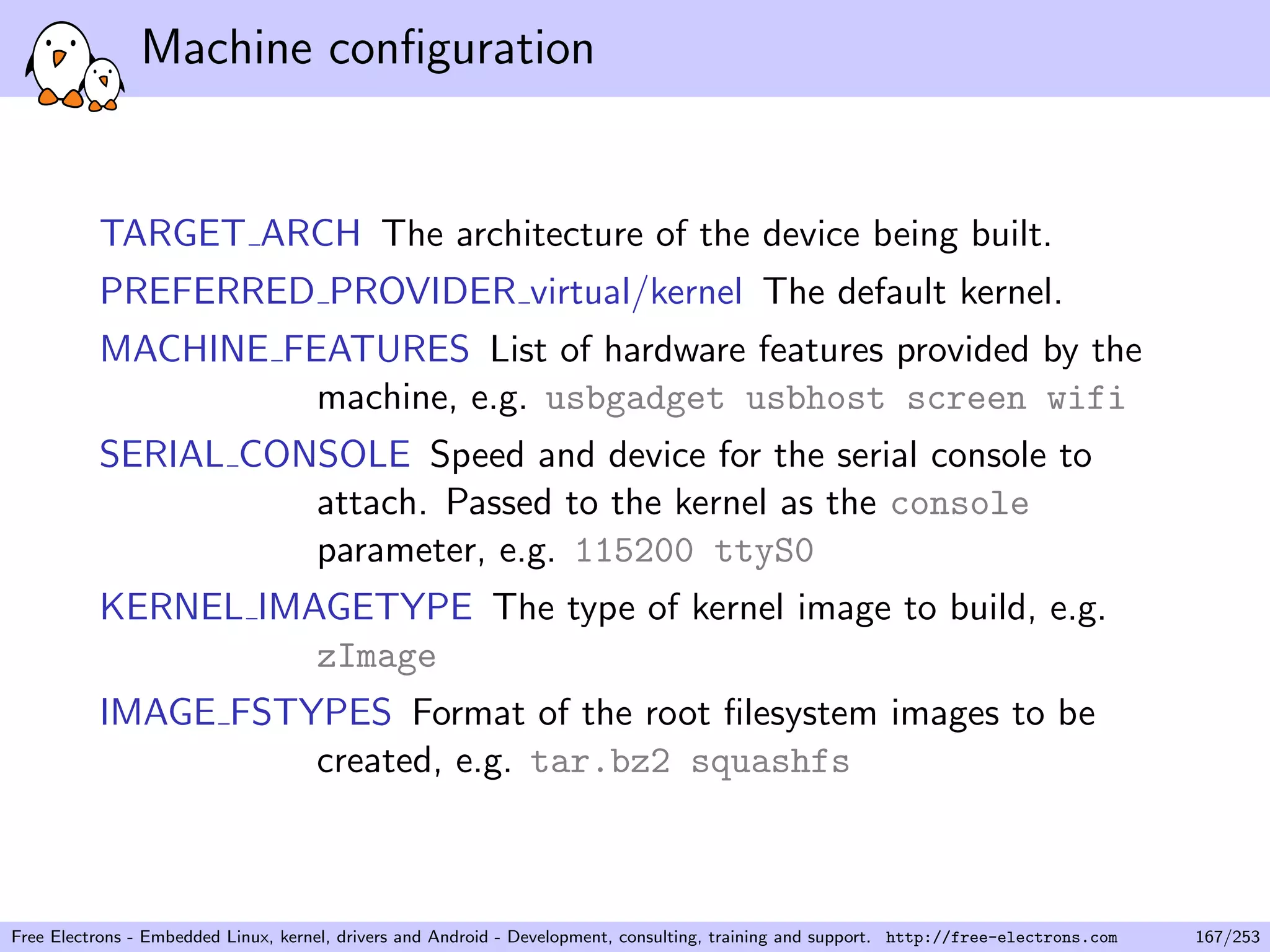 Machine conﬁguration
TARGET ARCH The architecture of the device being built.
PREFERRED PROVIDER virtual/kernel The default kernel.
MACHINE FEATURES List of hardware features provided by the
machine, e.g. usbgadget usbhost screen wifi
SERIAL CONSOLE Speed and device for the serial console to
attach. Passed to the kernel as the console
parameter, e.g. 115200 ttyS0
KERNEL IMAGETYPE The type of kernel image to build, e.g.
zImage
IMAGE FSTYPES Format of the root ﬁlesystem images to be
created, e.g. tar.bz2 squashfs
Free Electrons - Embedded Linux, kernel, drivers and Android - Development, consulting, training and support. http://free-electrons.com 167/253
 
