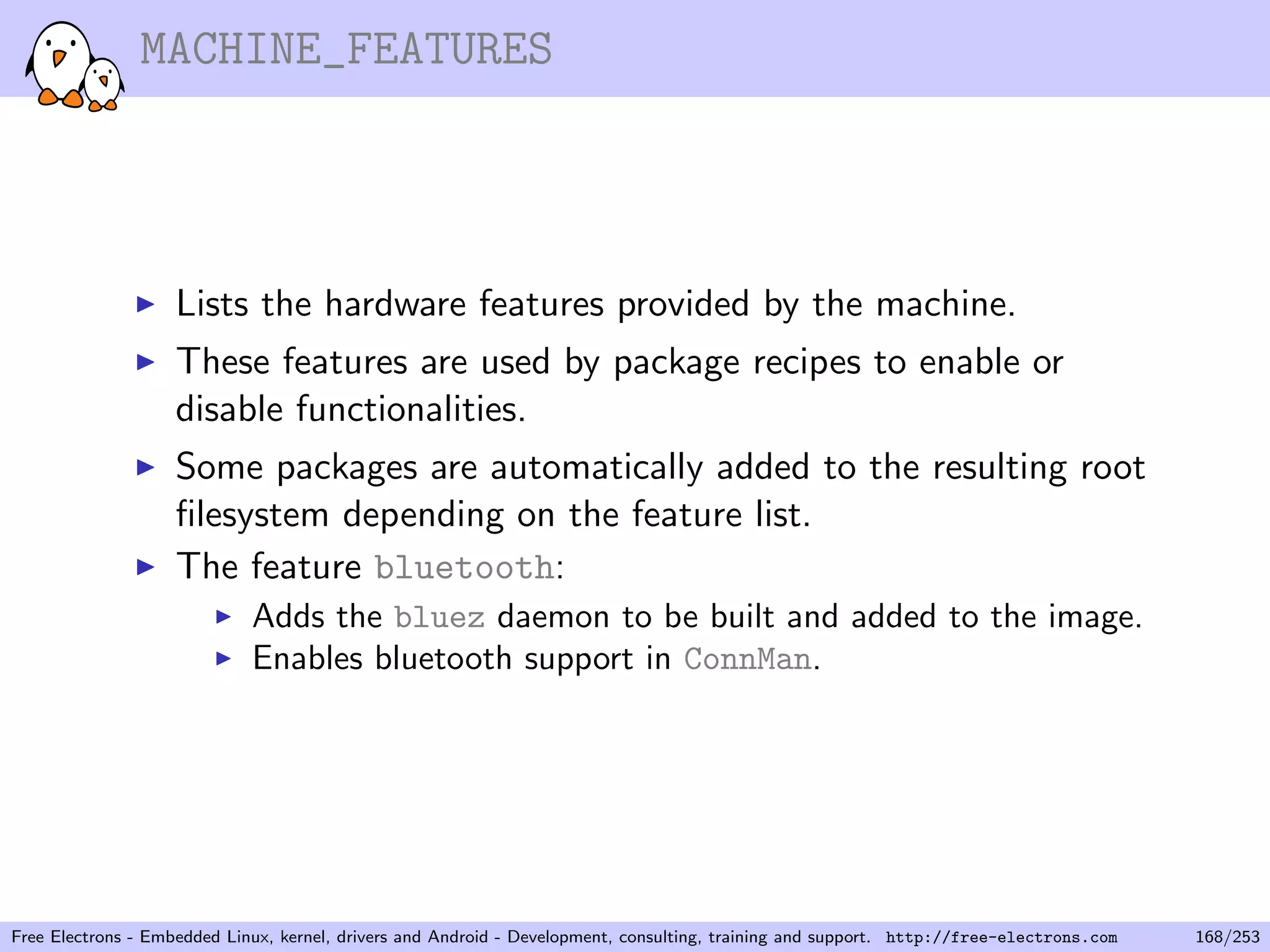 MACHINE_FEATURES
Lists the hardware features provided by the machine.
These features are used by package recipes to enable or
disable functionalities.
Some packages are automatically added to the resulting root
ﬁlesystem depending on the feature list.
The feature bluetooth:
Adds the bluez daemon to be built and added to the image.
Enables bluetooth support in ConnMan.
Free Electrons - Embedded Linux, kernel, drivers and Android - Development, consulting, training and support. http://free-electrons.com 168/253
 
