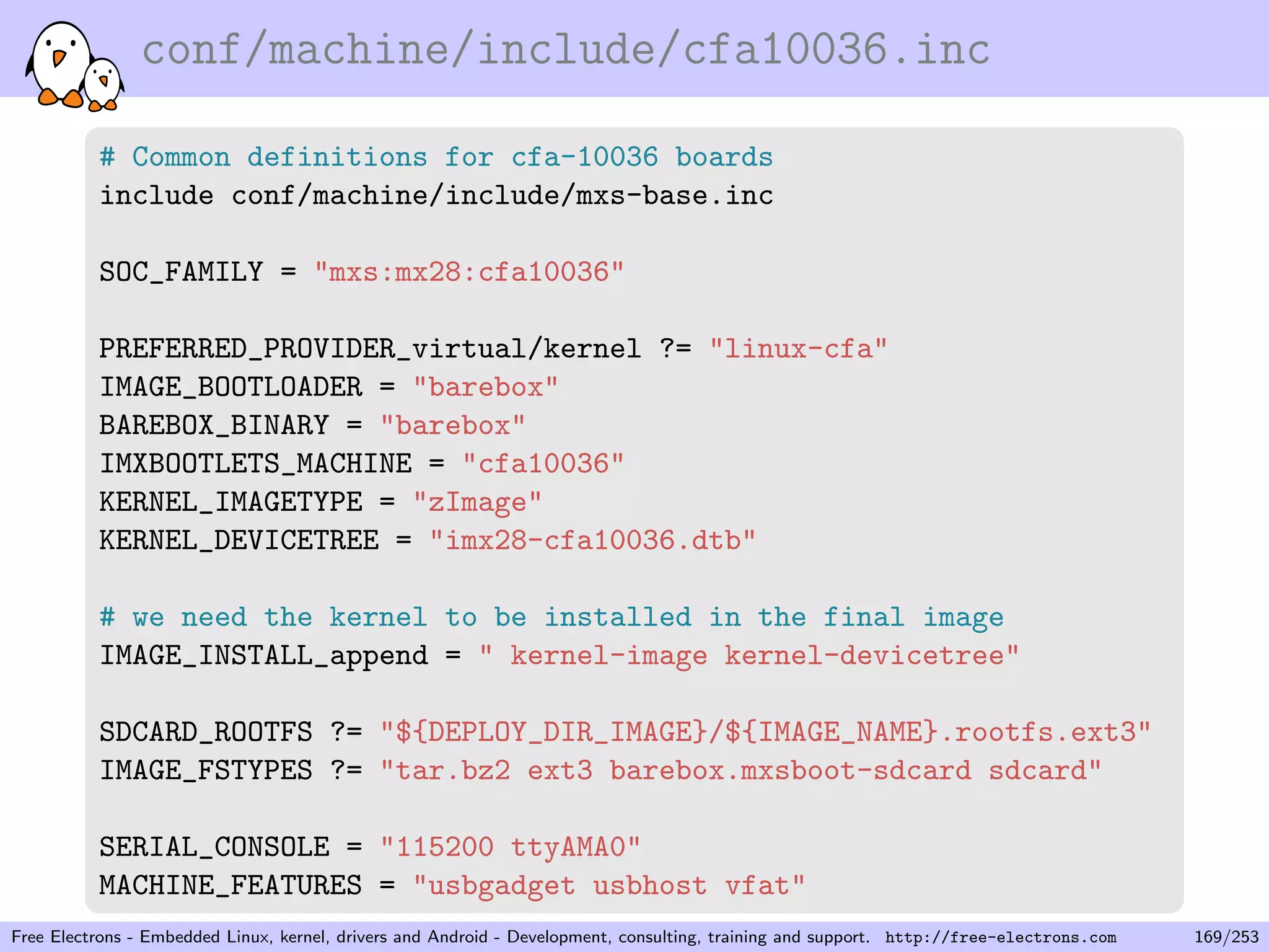 conf/machine/include/cfa10036.inc
# Common definitions for cfa-10036 boards
include conf/machine/include/mxs-base.inc
SOC_FAMILY = "mxs:mx28:cfa10036"
PREFERRED_PROVIDER_virtual/kernel ?= "linux-cfa"
IMAGE_BOOTLOADER = "barebox"
BAREBOX_BINARY = "barebox"
IMXBOOTLETS_MACHINE = "cfa10036"
KERNEL_IMAGETYPE = "zImage"
KERNEL_DEVICETREE = "imx28-cfa10036.dtb"
# we need the kernel to be installed in the final image
IMAGE_INSTALL_append = " kernel-image kernel-devicetree"
SDCARD_ROOTFS ?= "${DEPLOY_DIR_IMAGE}/${IMAGE_NAME}.rootfs.ext3"
IMAGE_FSTYPES ?= "tar.bz2 ext3 barebox.mxsboot-sdcard sdcard"
SERIAL_CONSOLE = "115200 ttyAMA0"
MACHINE_FEATURES = "usbgadget usbhost vfat"
Free Electrons - Embedded Linux, kernel, drivers and Android - Development, consulting, training and support. http://free-electrons.com 169/253
 