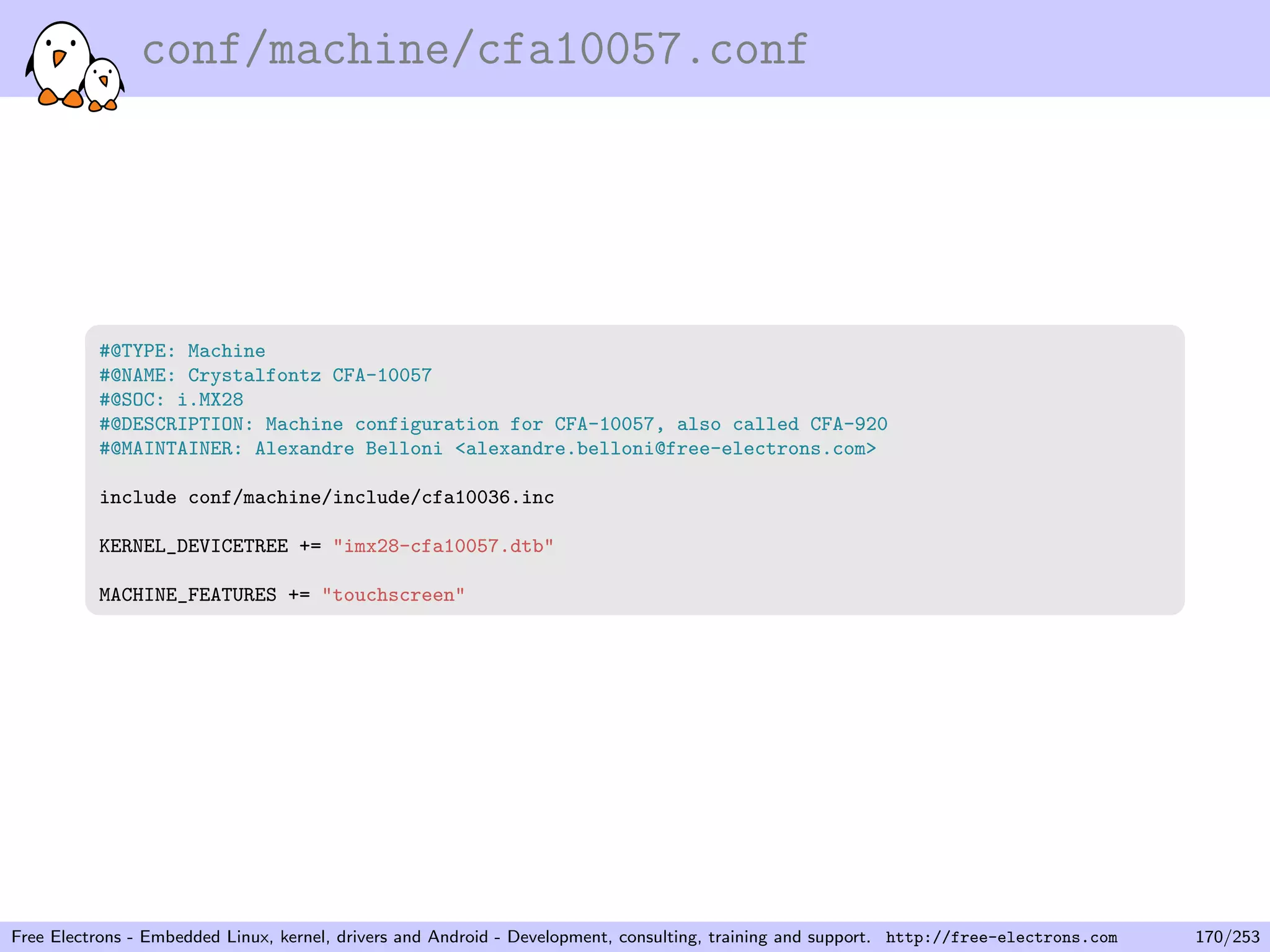 conf/machine/cfa10057.conf
#@TYPE: Machine
#@NAME: Crystalfontz CFA-10057
#@SOC: i.MX28
#@DESCRIPTION: Machine configuration for CFA-10057, also called CFA-920
#@MAINTAINER: Alexandre Belloni <alexandre.belloni@free-electrons.com>
include conf/machine/include/cfa10036.inc
KERNEL_DEVICETREE += "imx28-cfa10057.dtb"
MACHINE_FEATURES += "touchscreen"
Free Electrons - Embedded Linux, kernel, drivers and Android - Development, consulting, training and support. http://free-electrons.com 170/253
 