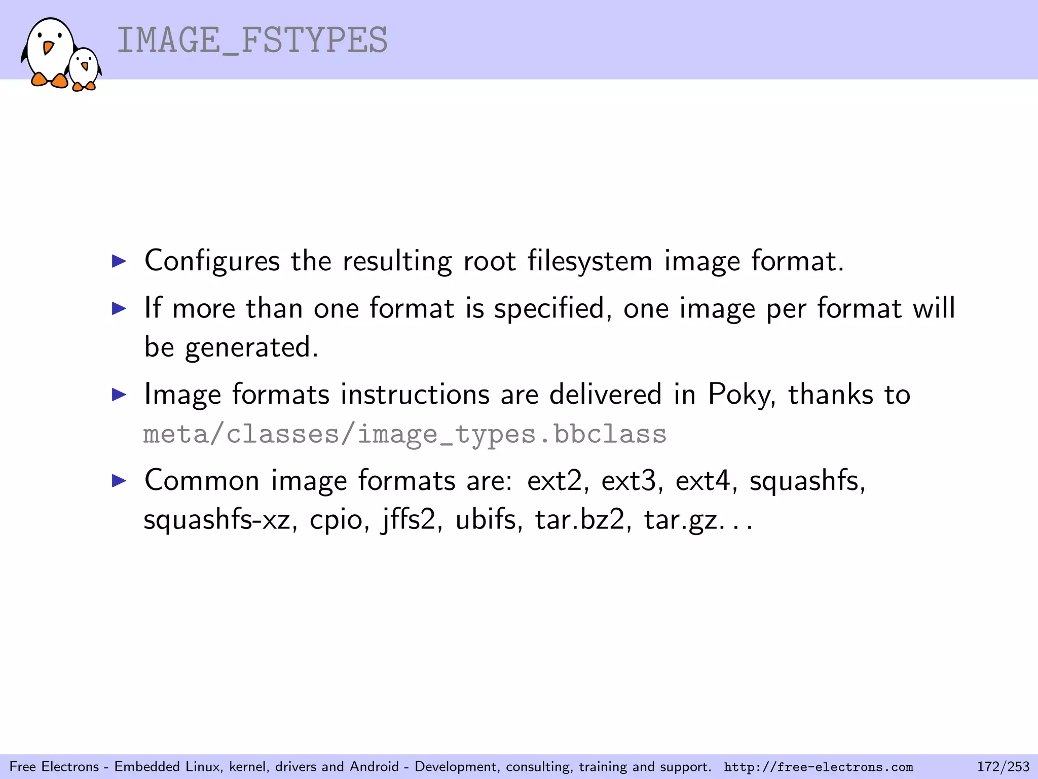 IMAGE_FSTYPES
Conﬁgures the resulting root ﬁlesystem image format.
If more than one format is speciﬁed, one image per format will
be generated.
Image formats instructions are delivered in Poky, thanks to
meta/classes/image_types.bbclass
Common image formats are: ext2, ext3, ext4, squashfs,
squashfs-xz, cpio, jﬀs2, ubifs, tar.bz2, tar.gz. . .
Free Electrons - Embedded Linux, kernel, drivers and Android - Development, consulting, training and support. http://free-electrons.com 172/253
 